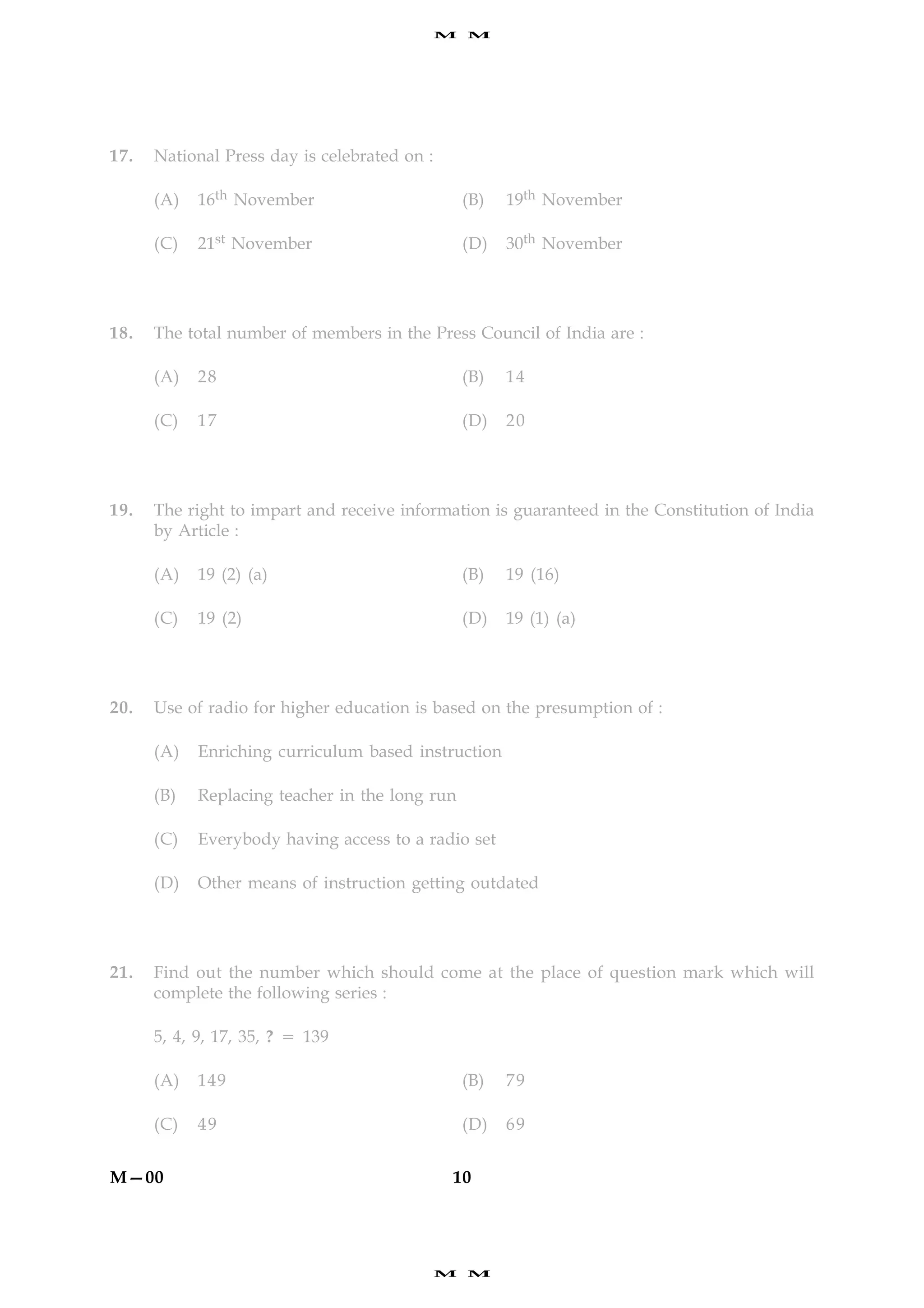 M   M




17.   National Press day is celebrated on :

      (A)   16th November                         (B)   19th November

      (C)   21st November                         (D)   30th November




18.   The total number of members in the Press Council of India are :

      (A)   28                                    (B)   14

      (C)   17                                    (D)   20




19.   The right to impart and receive information is guaranteed in the Constitution of India
      by Article :

      (A)   19 (2) (a)                            (B)   19 (16)

      (C)   19 (2)                                (D)   19 (1) (a)




20.   Use of radio for higher education is based on the presumption of :

      (A)   Enriching curriculum based instruction

      (B)   Replacing teacher in the long run

      (C)   Everybody having access to a radio set

      (D)   Other means of instruction getting outdated




21.   Find out the number which should come at the place of question mark which will
      complete the following series :

      5, 4, 9, 17, 35, ? 5 139

      (A)   149                                   (B)   79

      (C)   49                                    (D)   69


M—00                                          10




                                              M   M
 