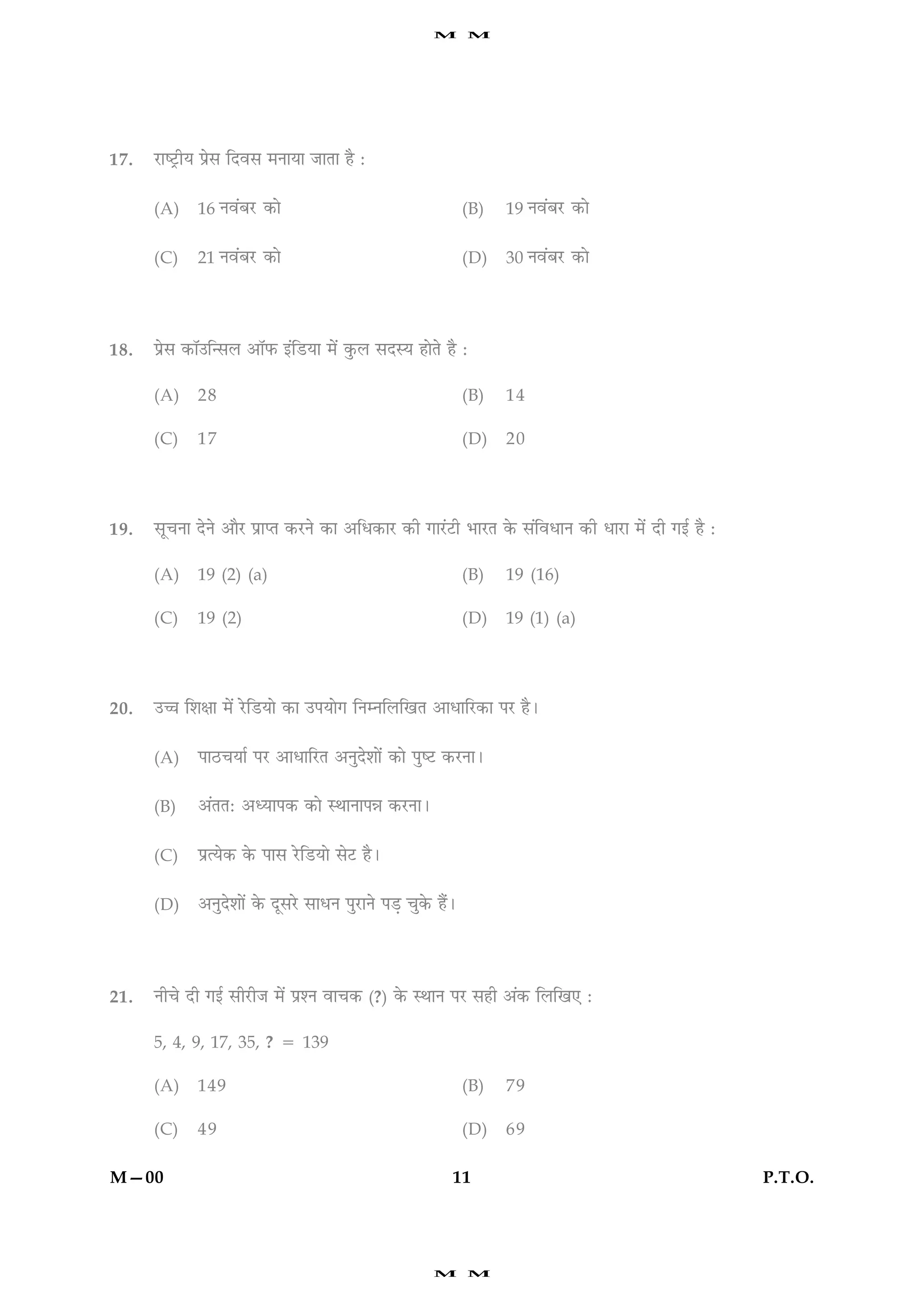 M      M




17.   ÚUæcÅþUèØ Âýðâ çÎßâ ×ÙæØæ ÁæÌæ ãñ Ñ


      (A)    16 Ùß´ÕÚU ·¤æð                                      (B)   19 Ùß´ÕÚU ·¤æð

      (C)    21 Ùß´ÕÚU ·¤æð                                      (D)   30 Ùß´ÕÚU ·¤æð




18.   Âýýðâ ·¤æò©ç‹âÜ ¥æòÈ¤ §´çÇUØæ ×ð´ ·é¤Ü âÎSØ ãæðÌð ãñ Ñ

      (A)    28                                                  (B)   14

      (C)    17                                                  (D)   20




19.   âê¿Ùæ ÎðÙð ¥æñÚU ÂýæŒÌ ·¤ÚUÙð ·¤æ ¥çÏ·¤æÚU ·¤è »æÚ´UÅUè ÖæÚUÌ ·ð¤ â´çßÏæÙ ·¤è ÏæÚUæ ×ð´ Îè »§ü ãñ Ñ

      (A)    19 (2) (a)                                          (B)   19 (16)

      (C)    19 (2)                                              (D)   19 (1) (a)




20.   ©“æ çàæÿææ ×ð´ ÚðUçÇUØæð ·¤æ ©ÂØæð» çÙÙçÜç¹Ì ¥æÏæçÚU·¤æ ÂÚU ãñÐ


      (A)    ÂæÆU¿Øæü ÂÚU ¥æÏæçÚUÌ ¥ÙéÎðàææð´ ·¤æð ÂécÅU ·¤ÚUÙæÐ


      (B)    ¥´ÌÌÑ ¥ŠØæÂ·¤ ·¤æð SÍæÙæÂóæ ·¤ÚUÙæÐ


      (C)    ÂýˆØð·¤ ·ð¤ Âæâ ÚðUçÇUØæð âðÅU ãñÐ


      (D)    ¥ÙéÎðàææð´ ·ð¤ ÎêâÚðU âæÏÙ ÂéÚUæÙð ÂÇ¸ ¿é·ð¤ ãñ´Ð




21.   Ùè¿ð Îè »§ü âèÚUèÁ ×ð´ ÂýàÙ ßæ¿·¤ (?) ·ð¤ SÍæÙ ÂÚU âãè ¥´·¤ çÜç¹° Ñ

      5, 4, 9, 17, 35, ? 5 139

      (A)    149                                                 (B)   79

      (C)    49                                                  (D)   69

M—00                                                         11                                             P.T.O.




                                                          M      M
 