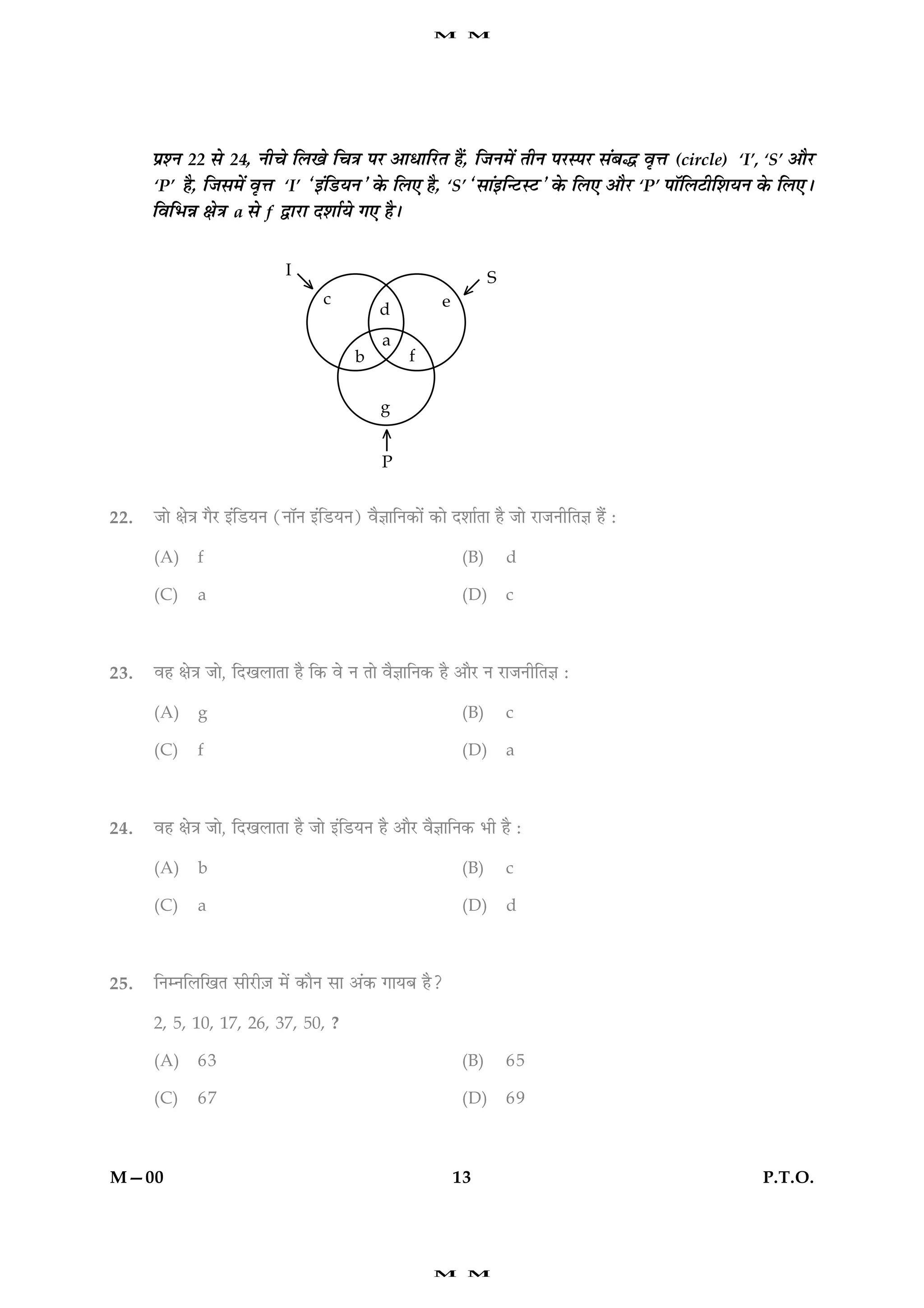 M     M




      ÂýàÙ 22 âð 24, Ùè¿ð çÜ¹ð ç¿˜æ ÂÚU ¥æÏæçÚUÌ ãñ´, çÁÙ×ð´ ÌèÙ ÂÚUSÂÚU â´Õh ßëžæ (circle) ‘I’, ‘S’ ¥æñÚ
      ‘P’ ãñ, çÁâ×ð´ ßëžæ ‘I’ Ò§´çÇUØÙÓ ·ð¤ çÜ° ãñ, ‘S’ Òâæ´§ç‹ÅUSÅUÓ ·ð¤ çÜ° ¥æñÚU ‘P’ ÂæòçÜÅèçàæØÙ ·ð¤ çÜ°Ð
      çßçÖóæ ÿæð˜æ a âð f mæÚUæ ÎàææüØð »° ãñÐ




22.   Áæð ÿæð˜æ »ñÚU §´çÇUØÙ (ÙæòÙ §´çÇUØÙ) ßñ™ææçÙ·¤æð´ ·¤æð ÎàææüÌæ ãñ Áæð ÚUæÁÙèçÌ™æ ãñ´ Ñ

      (A)     f                                                (B)      d

      (C)     a                                                (D)      c



23.   ßã ÿæð˜æ Áæð, çÎ¹ÜæÌæ ãñ ç·¤ ßð Ù Ìæð ßñ™ææçÙ·¤ ãñ ¥æñÚU Ù ÚUæÁÙèçÌ™æ Ñ

      (A)     g                                                (B)      c

      (C)     f                                                (D)      a



24.   ßã ÿæð˜æ Áæð, çÎ¹ÜæÌæ ãñ Áæð §´çÇUØÙ ãñ ¥æñÚU ßñ™ææçÙ·¤ Öè ãñ Ñ

      (A)     b                                                (B)      c

      (C)     a                                                (D)      d



25.   çÙÙçÜç¹Ì âèÚUè$Á ×ð´ ·¤æñÙ âæ ¥´·¤ »æØÕ ãñ?

      2, 5, 10, 17, 26, 37, 50, ?

      (A)     63                                               (B)      65

      (C)     67                                               (D)      69



M—00                                                          13                                    P.T.O.




                                                          M     M
 