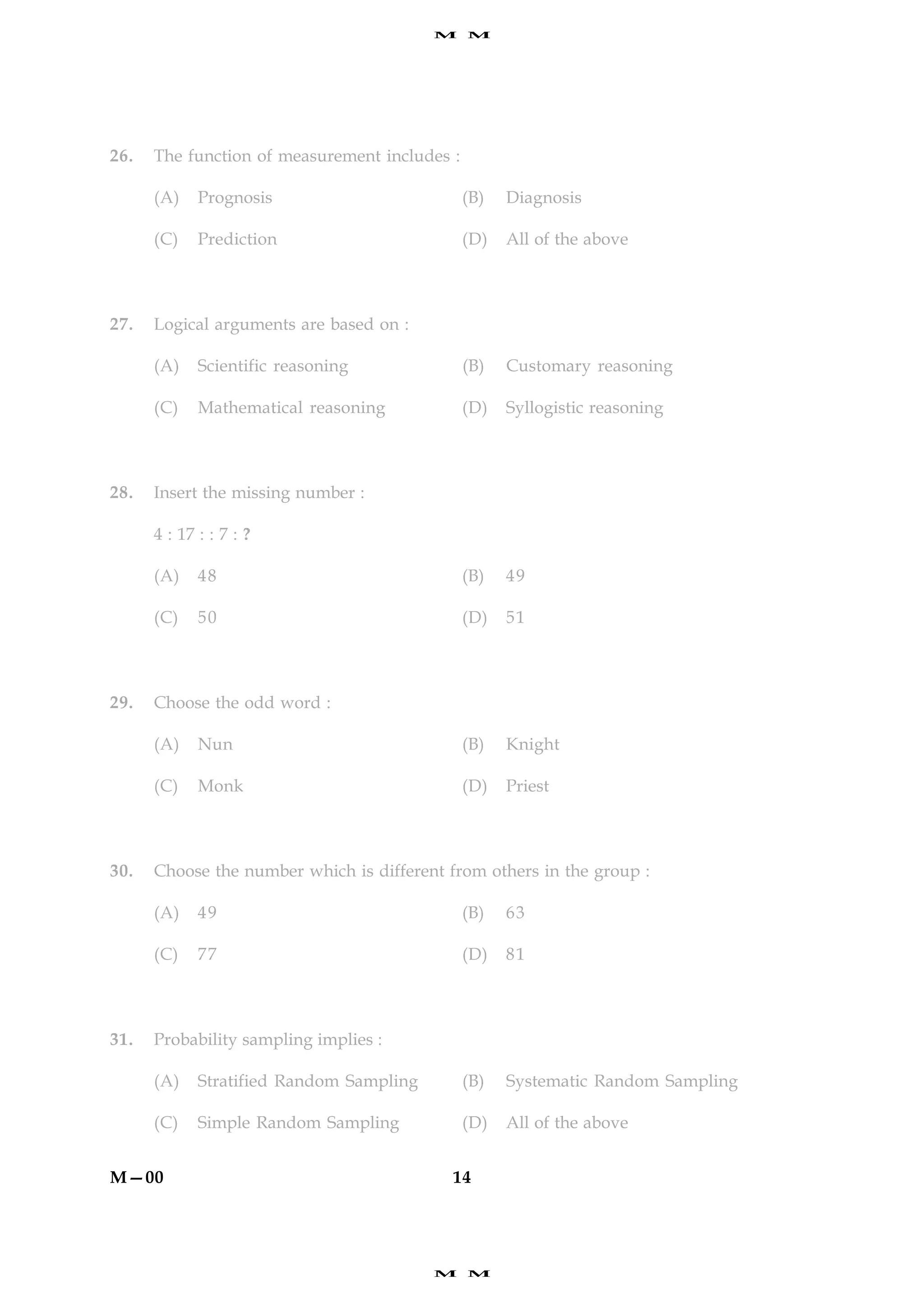 M    M




26.   The function of measurement includes :

      (A)    Prognosis                         (B)   Diagnosis

      (C)    Prediction                        (D)   All of the above



27.   Logical arguments are based on :

      (A)    Scientific reasoning              (B)   Customary reasoning

      (C)    Mathematical reasoning            (D)   Syllogistic reasoning



28.   Insert the missing number :

      4 : 17 : : 7 : ?

      (A)    48                                (B)   49

      (C)    50                                (D)   51



29.   Choose the odd word :

      (A)    Nun                               (B)   Knight

      (C)    Monk                              (D)   Priest



30.   Choose the number which is different from others in the group :

      (A)    49                                (B)   63

      (C)    77                                (D)   81



31.   Probability sampling implies :

      (A)    Stratified Random Sampling        (B)   Systematic Random Sampling

      (C)    Simple Random Sampling            (D)   All of the above


M—00                                        14




                                          M    M
 