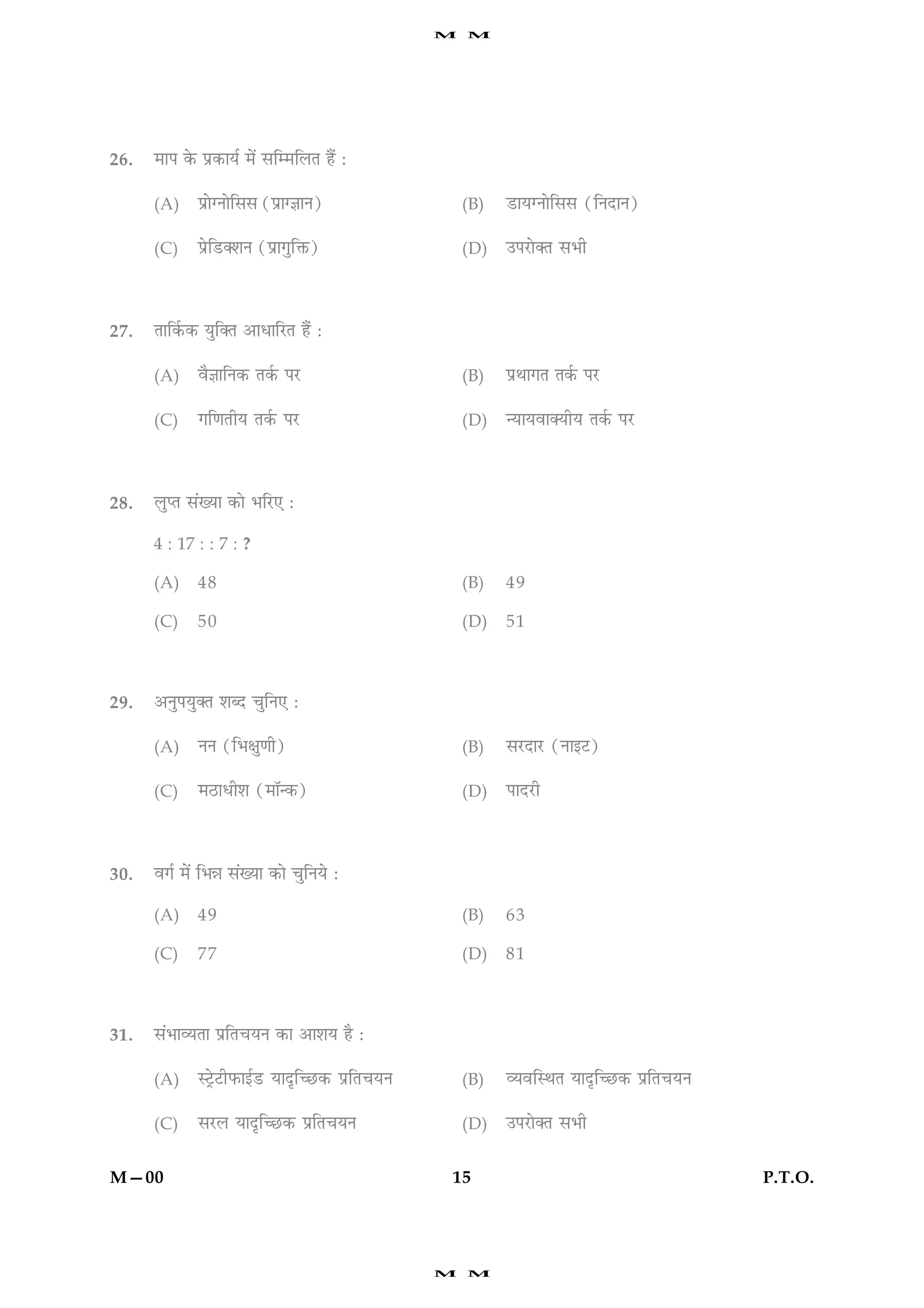 M   M




26.   ×æÂ ·ð¤ Âý·¤æØü ×ð´ âç×çÜÌ ãñ´ Ñ

      (A)    Âýæð‚Ùæðçââ (Âýæ‚™ææÙ)                   (B)   ÇUæØ‚Ùæðçââ (çÙÎæÙ)

      (C)    ÂýðçÇU€àæÙ (Âýæ»éçQ¤)                    (D)   ©ÂÚUæð€Ì âÖè




27.   Ìæç·ü¤·¤ Øéç€Ì ¥æÏæçÚUÌ ãñ´ Ñ

      (A)    ßñ™ææçÙ·¤ Ì·ü¤ ÂÚU                       (B)   ÂýÍæ»Ì Ì·ü¤ ÂÚU

      (C)    »ç‡æÌèØ Ì·ü¤ ÂÚU                         (D)   ‹ØæØßæ€ØèØ Ì·ü¤ ÂÚU




28.   ÜéŒÌ â´Øæ ·¤æð ÖçÚU° Ñ

      4 : 17 : : 7 : ?

      (A)    48                                       (B)   49

      (C)    50                                       (D)   51



29.   ¥ÙéÂØé€Ì àæŽÎ ¿éçÙ° Ñ

      (A)    ÙÙ (çÖÿæé‡æè)                            (B)   âÚUÎæÚU (Ùæ§ÅU)

      (C)    ×ÆUæÏèàæ (×æò‹·¤)                        (D)   ÂæÎÚUè




30.   ß»ü ×ð´ çÖóæ â´Øæ ·¤æð ¿éçÙØð Ñ

      (A)    49                                       (B)   63

      (C)    77                                       (D)   81



31.   â´ÖæÃØÌæ ÂýçÌ¿ØÙ ·¤æ ¥æàæØ ãñ Ñ

      (A)    SÅþðUÅUèÈ¤æ§üÇU ØæÎëç‘ÀU·¤ ÂýçÌ¿ØÙ       (B)   ÃØßçSÍÌ ØæÎëç‘ÀU·¤ ÂýçÌ¿ØÙ

      (C)    âÚUÜ ØæÎëç‘ÀU·¤ ÂýçÌ¿ØÙ                  (D)   ©ÂÚUæð€Ì âÖè


M—00                                              15                                     P.T.O.




                                                  M   M
 