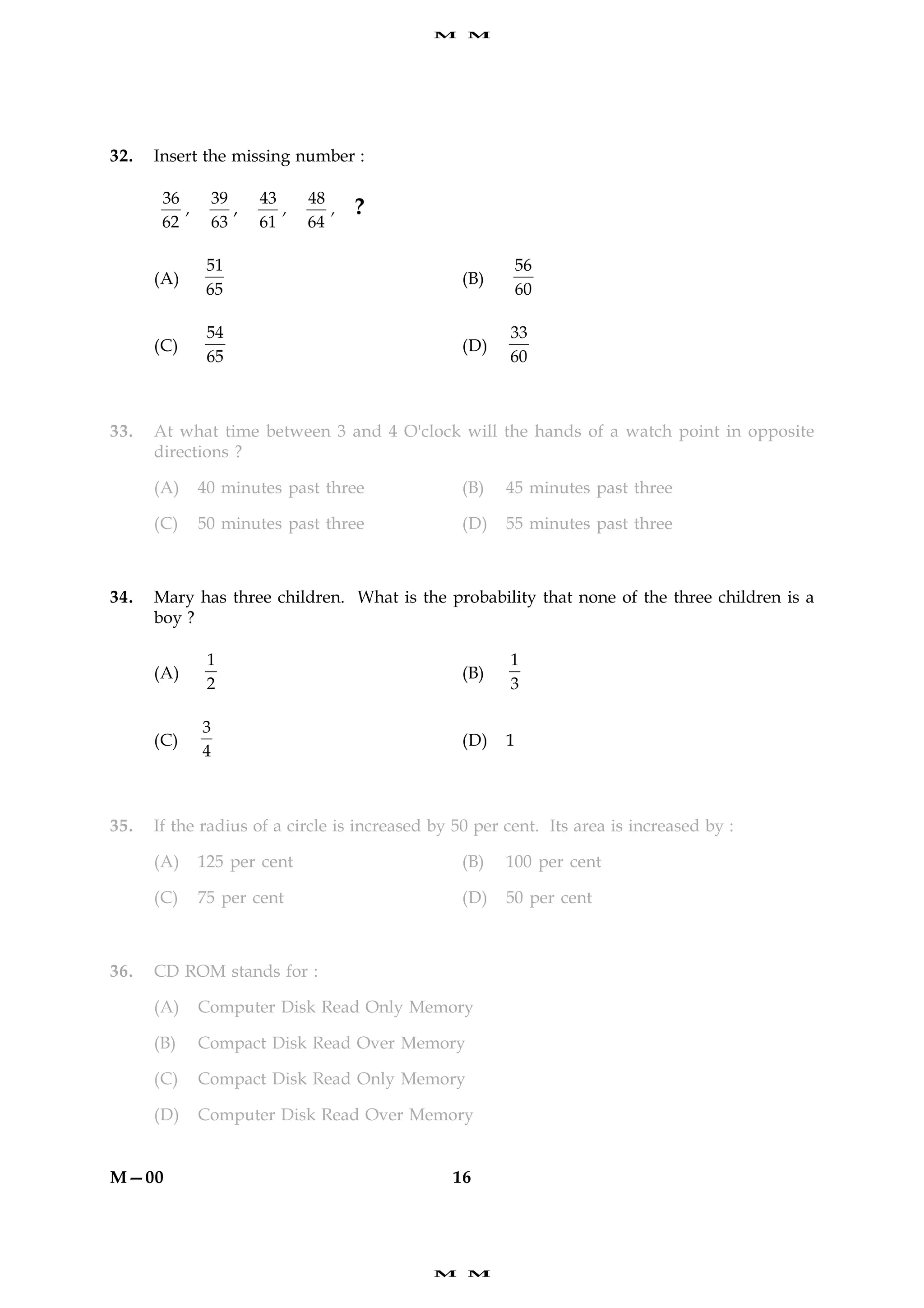 M   M




32.   Insert the missing number :

       36         39     43     48
          ,          ,      ,      ,   ?
       62         63     61     64

               51                                          56
      (A)                                        (B)
               65                                          60

               54                                      33
      (C)                                        (D)
               65                                      60



33.   At what time between 3 and 4 O'clock will the hands of a watch point in opposite
      directions ?

      (A)     40 minutes past three              (B)   45 minutes past three

      (C)     50 minutes past three              (D)   55 minutes past three



34.   Mary has three children. What is the probability that none of the three children is a
      boy ?

               1                                       1
      (A)                                        (B)
               2                                       3

              3
      (C)                                        (D)   1
              4



35.   If the radius of a circle is increased by 50 per cent. Its area is increased by :

      (A)     125 per cent                       (B)   100 per cent

      (C)     75 per cent                        (D)   50 per cent



36.   CD ROM stands for :

      (A)     Computer Disk Read Only Memory

      (B)     Compact Disk Read Over Memory

      (C)     Compact Disk Read Only Memory

      (D)     Computer Disk Read Over Memory


M—00                                           16




                                             M   M
 