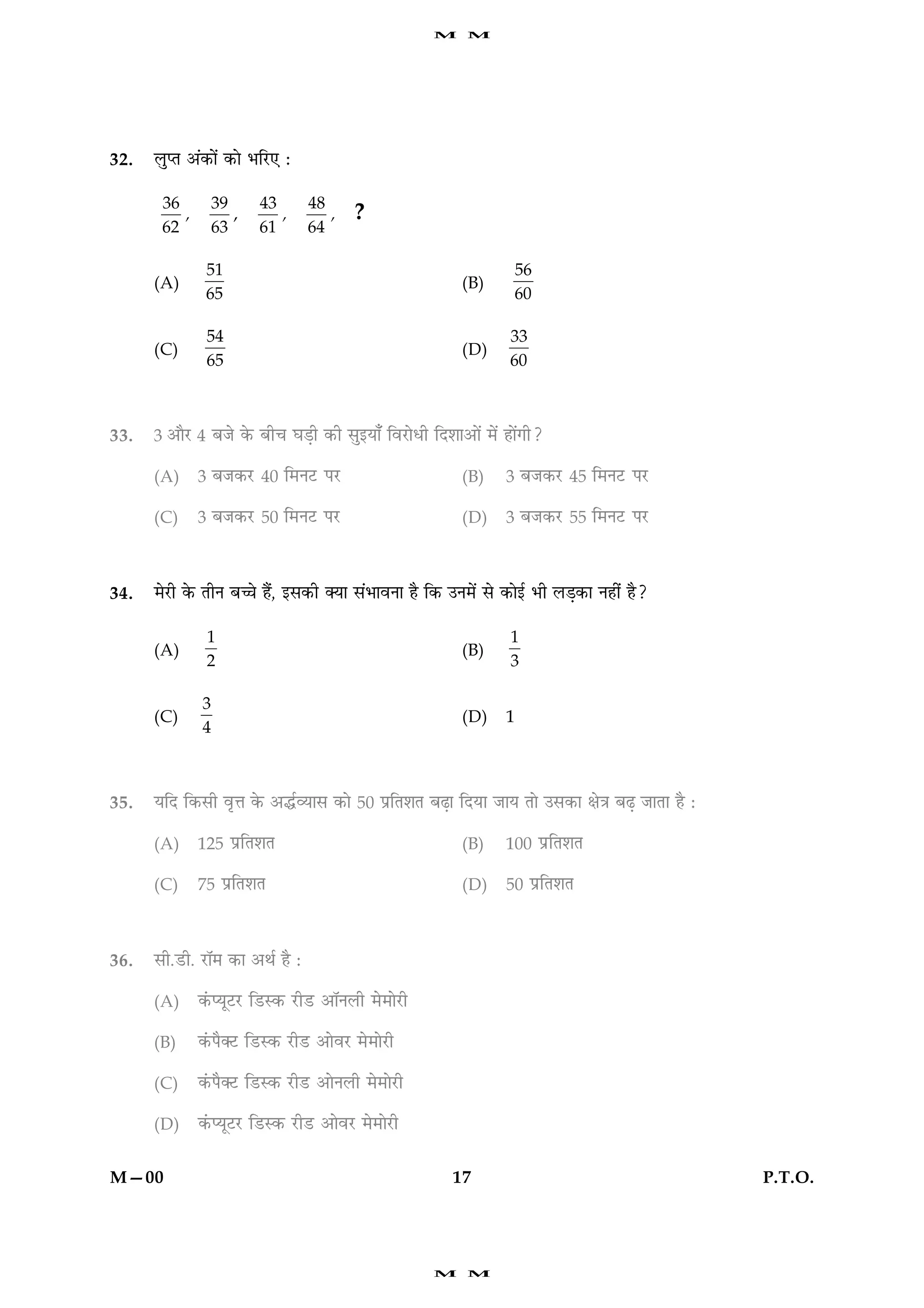 M    M




32.   ÜéŒÌ ¥´·¤æð´ ·¤æð ÖçÚU° Ñ

       36         39      43       48
          ,          ,       ,        ,     ?
       62         63      61       64

               51                                                       56
      (A)                                                   (B)
               65                                                       60

               54                                                    33
      (C)                                                   (D)
               65                                                    60



33.   3 ¥æñÚU 4 ÕÁð ·ð¤ Õè¿ ƒæÇ¸è ·¤è âé§Øæ¡ çßÚUæðÏè çÎàææ¥æð´ ×ð´ ãæð´»è?

      (A)     3 ÕÁ·¤ÚU 40 ç×ÙÅU ÂÚU                         (B)     3 ÕÁ·¤ÚU 45 ç×ÙÅU ÂÚU

      (C)     3 ÕÁ·¤ÚU 50 ç×ÙÅU ÂÚ                          (D)     3 ÕÁ·¤ÚU 55 ç×ÙÅU ÂÚU



34.   ×ðÚUè ·ð¤ ÌèÙ Õ“æð ãñ´, §â·¤è €Øæ â´ÖæßÙæ ãñ ç·¤ ©Ù×ð´ âð ·¤æð§ü Öè ÜÇ¸·¤æ Ùãè´ ãñ?

               1                                                     1
      (A)                                                   (B)
               2                                                     3

              3
      (C)                                                   (D)     1
              4



35.   ØçÎ ç·¤âè ßëžæ ·ð¤ ¥hüÃØæâ ·¤æð 50 ÂýçÌàæÌ ÕÉ¸æ çÎØæ ÁæØ Ìæð ©â·¤æ ÿæð˜æ ÕÉ¸ ÁæÌæ ãñ Ñ

      (A)     125 ÂýçÌàæÌ                                   (B)     100 ÂýçÌàæÌ

      (C)     75 ÂýçÌàæÌ                                    (D)     50 ÂýçÌàæÌ



36.   âè.ÇUè. ÚUæò× ·¤æ ¥Íü ãñ Ñ

      (A)     ·´¤ŒØêÅUÚU çÇUS·¤ ÚUèÇU ¥æòÙÜè ×ð×æðÚUè

      (B)     ·´¤Âñ€ÅU çÇUS·¤ ÚUèÇU ¥æðßÚU ×ð×æðÚUè

      (C)     ·´¤Âñ€ÅU çÇUS·¤ ÚUèÇU ¥æðÙÜè ×ð×æðÚUè

      (D)     ·´¤ŒØêÅUÚU çÇUS·¤ ÚUèÇU ¥æðßÚU ×ð×æðÚUè


M—00                                                       17                                  P.T.O.




                                                        M    M
 