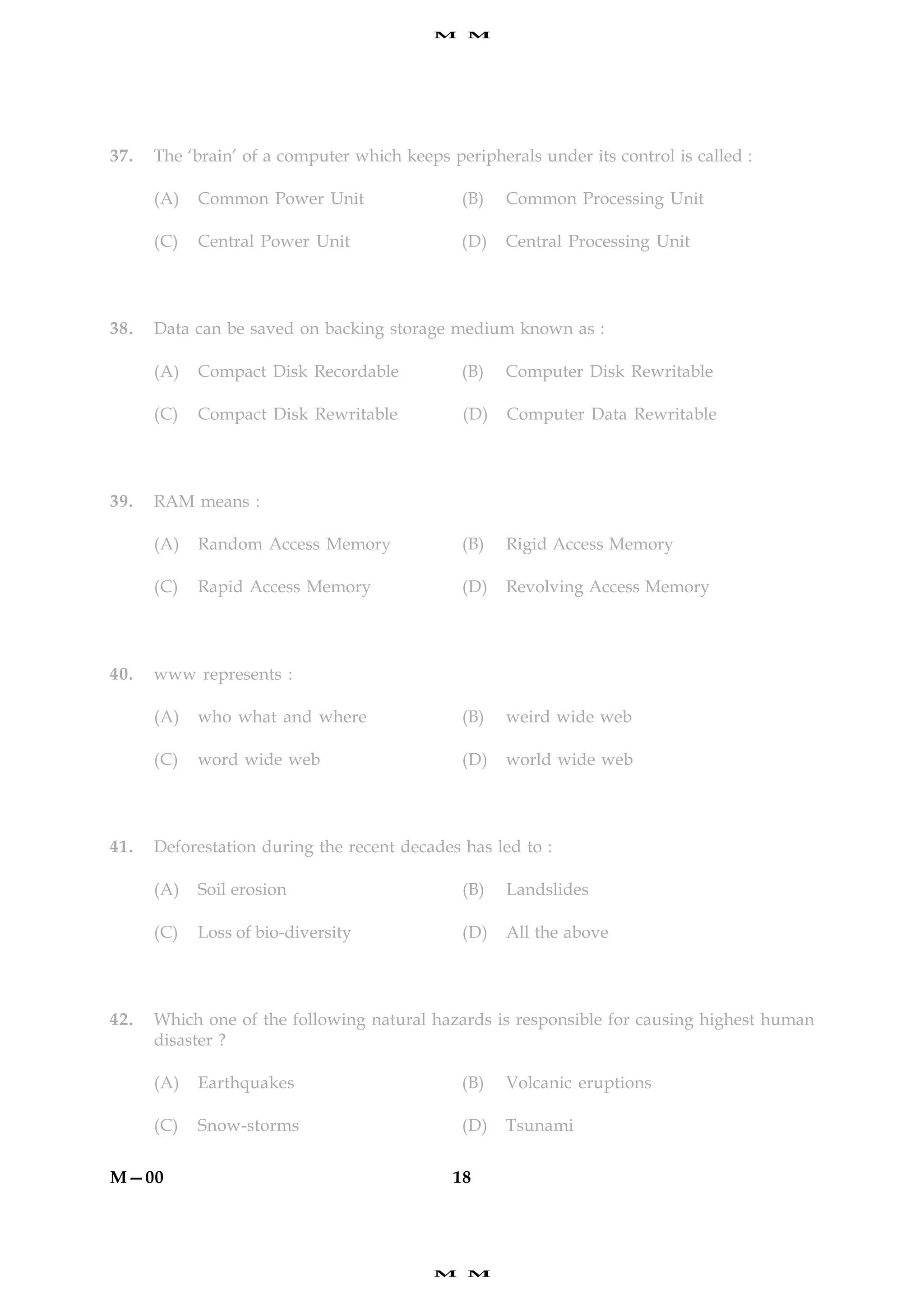 M    M




37.   The ‘brain’ of a computer which keeps peripherals under its control is called :

      (A)   Common Power Unit                 (B)   Common Processing Unit

      (C)   Central Power Unit                (D)   Central Processing Unit




38.   Data can be saved on backing storage medium known as :

      (A)   Compact Disk Recordable           (B)   Computer Disk Rewritable

      (C)   Compact Disk Rewritable           (D)   Computer Data Rewritable




39.   RAM means :

      (A)   Random Access Memory              (B)   Rigid Access Memory

      (C)   Rapid Access Memory               (D)   Revolving Access Memory




40.   www represents :

      (A)   who what and where                (B)   weird wide web

      (C)   word wide web                     (D)   world wide web




41.   Deforestation during the recent decades has led to :

      (A)   Soil erosion                      (B)   Landslides

      (C)   Loss of bio-diversity             (D)   All the above




42.   Which one of the following natural hazards is responsible for causing highest human
      disaster ?

      (A)   Earthquakes                       (B)   Volcanic eruptions

      (C)   Snow-storms                       (D)   Tsunami


M—00                                         18




                                          M    M
 
