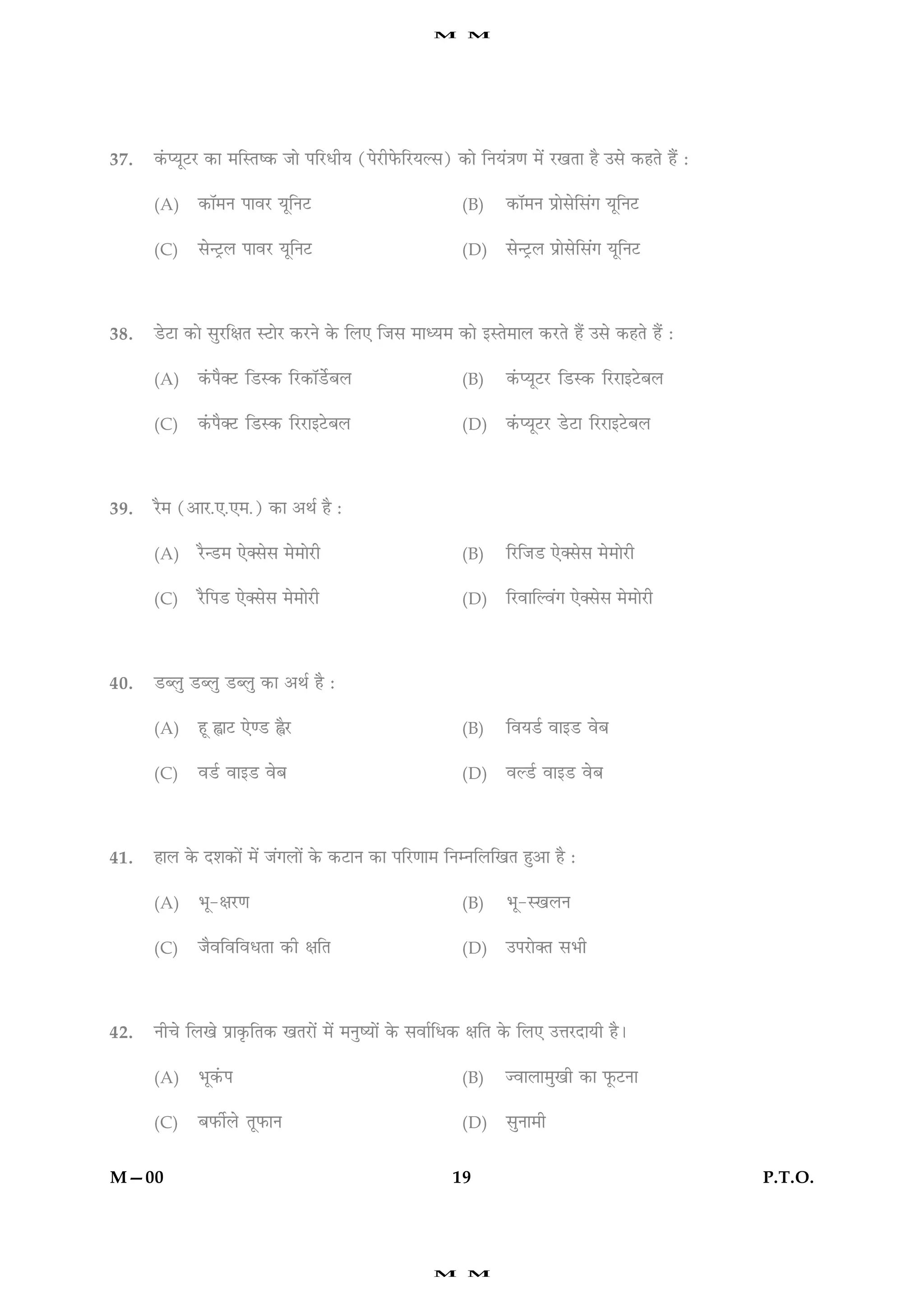 M      M




37.   ·´¤ŒØêÅUÚU ·¤æ ×çSÌc·¤ Áæð ÂçÚUÏèØ (ÂðÚUèÈð¤çÚUØËâ) ·¤æð çÙØ´˜æ‡æ ×ð´ ÚU¹Ìæ ãñ ©âð ·¤ãÌð ãñ´ Ñ

      (A)    ·¤æò×Ù ÂæßÚU ØêçÙÅU                             (B)    ·¤æò×Ù Âýæðâðçâ´» ØêçÙÅU

      (C)    âð‹ÅþUÜ ÂæßÚU ØêçÙÅU                            (D)    âð‹ÅþUÜ Âýæðâðçâ´» ØêçÙÅU




38.   ÇðUÅUæ ·¤æð âéÚUçÿæÌ SÅUæðÚU ·¤ÚUÙð ·ð¤ çÜ° çÁâ ×æŠØ× ·¤æð §SÌð×æÜ ·¤ÚUÌð ãñ´ ©âð ·¤ãÌð ãñ´ Ñ

      (A)    ·´¤Âñ€ÅU çÇUS·¤ çÚU·¤æòÇðüUÕÜ                   (B)    ·´¤ŒØêÅUÚU çÇUS·¤ çÚUÚUæ§ÅðUÕÜ

      (C)    ·´¤Âñ€ÅU çÇUS·¤ çÚUÚUæ§ÅðUÕÜ                    (D)    ·´¤ŒØêÅUÚU ÇðUÅUæ çÚUÚUæ§ÅðUÕÜ




39.   ÚñU× (¥æÚU.°.°×.) ·¤æ ¥Íü ãñ Ñ

      (A)    ÚñU‹ÇU× °ð€âðâ ×ð×æðÚUè                         (B)    çÚUçÁÇU °ð€âðâ ×ð×æðÚUè

      (C)    ÚñUçÂÇU °ð€âðâ ×ð×æðÚUè                         (D)    çÚUßæçËß´» °ð€âðâ ×ð×æðÚUè




40.   ÇUŽÜé ÇUŽÜé ÇUŽÜé ·¤æ ¥Íü ãñ Ñ

      (A)    ãê uæÅU °ð‡ÇU uñÚU                              (B)    çßØÇü ßæ§ÇU ßðÕ

      (C)    ßÇüU ßæ§ÇU ßðÕ                                  (D)    ßËÇüU ßæ§ÇU ßðÕ




41.   ãæÜ ·ð¤ Îàæ·¤æð´ ×ð´ Á´»Üæð´ ·ð¤ ·¤ÅUæÙ ·¤æ ÂçÚU‡ææ× çÙÙçÜç¹Ì ãé¥æ ãñ Ñ

      (A)    Öê-ÿæÚU‡æ                                       (B)    Öê-S¹ÜÙ

      (C)    ÁñßçßçßÏÌæ ·¤è ÿæçÌ                             (D)    ©ÂÚUæð€Ì âÖè




42.   Ùè¿ð çÜ¹ð Âýæ·ë¤çÌ·¤ ¹ÌÚUæð´ ×ð´ ×ÙécØæð´ ·ð¤ âßæüçÏ·¤ ÿæçÌ ·ð¤ çÜ° ©žæÚUÎæØè ãñÐ

      (A)    Öê·´¤Â                                          (B)    ’ßæÜæ×é¹è ·¤æ Èê¤ÅUÙæ

      (C)    ÕÈ¤èüÜð ÌêÈ¤æÙ                                  (D)    âéÙæ×è


M—00                                                       19                                          P.T.O.




                                                       M      M
 