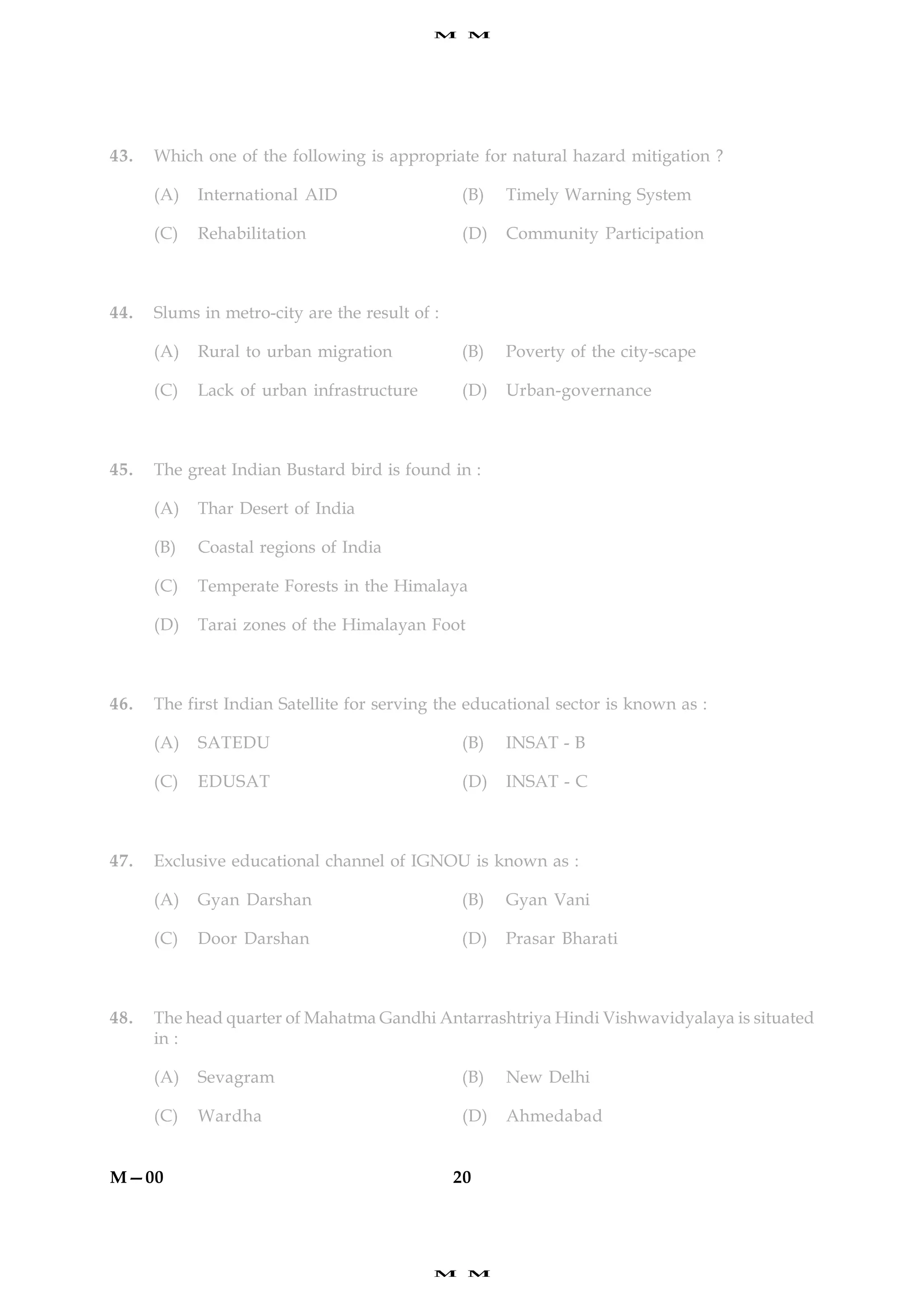 M    M




43.   Which one of the following is appropriate for natural hazard mitigation ?

      (A)   International AID                   (B)    Timely Warning System

      (C)   Rehabilitation                       (D)   Community Participation



44.   Slums in metro-city are the result of :

      (A)   Rural to urban migration            (B)    Poverty of the city-scape

      (C)   Lack of urban infrastructure        (D)    Urban-governance



45.   The great Indian Bustard bird is found in :

      (A)   Thar Desert of India

      (B)   Coastal regions of India

      (C)   Temperate Forests in the Himalaya

      (D)   Tarai zones of the Himalayan Foot



46.   The first Indian Satellite for serving the educational sector is known as :

      (A)   SATEDU                              (B)    INSAT - B

      (C)   EDUSAT                              (D)    INSAT - C



47.   Exclusive educational channel of IGNOU is known as :

      (A)   Gyan Darshan                        (B)    Gyan Vani

      (C)   Door Darshan                        (D)    Prasar Bharati



48.   The head quarter of Mahatma Gandhi Antarrashtriya Hindi Vishwavidyalaya is situated
      in :

      (A)   Sevagram                            (B)    New Delhi

      (C)   Wardha                              (D)    Ahmedabad


M—00                                            20




                                            M    M
 