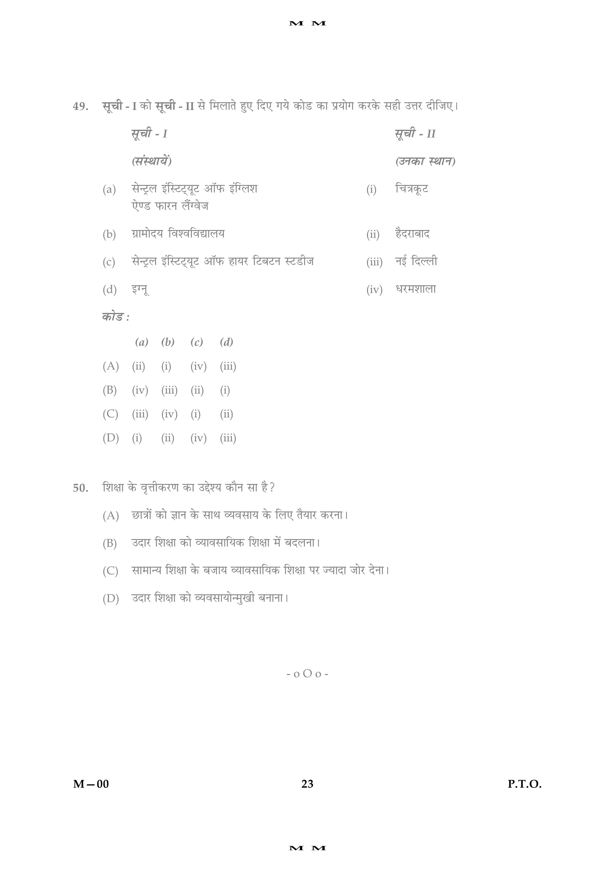 M     M




49.   âê¿è - I ·¤æð âê¿è - II âð        ç×ÜæÌð ãé° çÎ° »Øð ·¤æðÇU ·¤æ ÂýØæð» ·¤ÚU·ð¤ âãè ©žæÚU ÎèçÁ°Ð

                 âê¿è - I                                                             âê¿è - II

                 (â´SÍæØð´)                                                           (©Ù·¤æ SÍæÙ)

      (a)        âð‹ÅþUÜ §´çSÅUÅ÷UØêÅU ¥æòÈ¤ §´ç‚Üàæ                          (i)     ç¿˜æ·ê¤ÅU
                 °ð‡ÇU È¤æÚUÙ Üñ´‚ßðÁ

      (b)        »ýæ×æðÎØ çßàßçßlæÜØ                                          (ii)    ãñÎÚUæÕæÎ

      (c)        âð‹ÅþUÜ §´çSÅUÅ÷UØêÅU ¥æòÈ¤ ãæØÚU çÅUÕÅUÙ SÅUÇUèÁ            (iii)   Ù§ü çÎËÜè

      (d)        §‚Ùê                                                         (iv)    ÏÚU×àææÜæ

      ·¤æðÇU :
                 (a)     (b)     (c)      (d)

      (A)        (ii)    (i)     (iv)     (iii)

      (B)        (iv)    (iii)   (ii)     (i)

      (C)        (iii)   (iv)    (i)      (ii)

      (D)        (i)     (ii)    (iv)     (iii)



50.   çàæÿææ ·ð¤ ßëžæè·¤ÚU‡æ ·¤æ ©gðàØ ·¤æñÙ âæ ãñ?

      (A)        ÀUæ˜ææð´ ·¤æð ™ææÙ ·ð¤ âæÍ ÃØßâæØ ·ð¤ çÜ° ÌñØæÚU ·¤ÚUÙæÐ

      (B)        ©ÎæÚU çàæÿææ ·¤æð ÃØæßâæçØ·¤ çàæÿææ ×ð´ ÕÎÜÙæÐ

      (C)        âæ×æ‹Ø çàæÿææ ·ð¤ ÕÁæØ ÃØæßâæçØ·¤ çàæÿææ ÂÚU ’ØæÎæ ÁæðÚU ÎðÙæÐ

      (D)        ©ÎæÚU çàæÿææ ·¤æð ÃØßâæØæð‹×é¹è ÕÙæÙæÐ




                                                           -oOo-




M—00                                                          23                                        P.T.O.




                                                           M     M
 