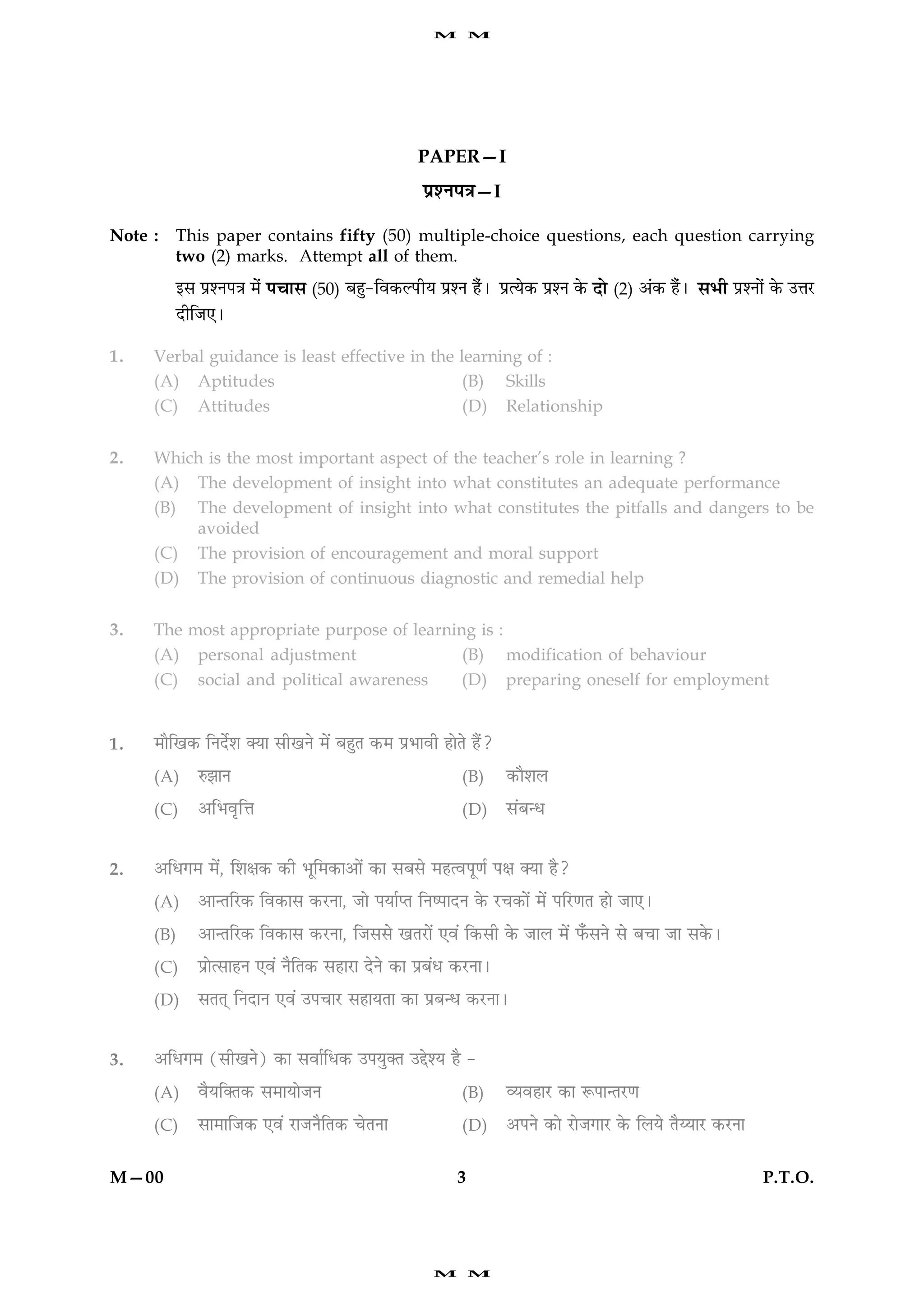 M       M




                                                 PAPER—I
                                                  ÂýàÙÂ˜æ—I

Note :   This paper contains fifty (50) multiple-choice questions, each question carrying
         two (2) marks. Attempt all of them.
         §â ÂýàÙÂ˜æ ×ð¢   Â¿æâ (50) Õãé-çß·¤ËÂUèØ ÂýàÙ ãñ¢Ð      ÂýˆØð·¤ ÂýàÙ ·ð¤   Îô (2) ¥¢·¤ ãñ¢Ð âÖè ÂýàÙô¢ ·ð¤ ©žæÚU
         ÎèçÁ°Ð

1.   Verbal guidance is least effective in the learning of :
     (A) Aptitudes                              (B) Skills
     (C) Attitudes                              (D) Relationship


2.   Which is the most important aspect of the teacher’s role in learning ?
     (A) The development of insight into what constitutes an adequate performance
     (B) The development of insight into what constitutes the pitfalls and dangers to be
         avoided
     (C) The provision of encouragement and moral support
     (D) The provision of continuous diagnostic and remedial help


3.   The most appropriate purpose of learning is :
     (A) personal adjustment                (B) modification of behaviour
     (C) social and political awareness     (D) preparing oneself for employment


1.   ×æñç¹·¤ çÙÎðüàæ €Øæ âè¹Ùð ×ð´ ÕãéÌ ·¤× ÂýÖæßè ãæðÌð ãñ´?

     (A)    L¤ÛææÙ                                       (B)      ·¤æñàæÜ

     (C)    ¥çÖßëçžæ                                     (D)      â´Õ‹Ï


2.   ¥çÏ»× ×ð´, çàæÿæ·¤ ·¤è Öêç×·¤æ¥æð´ ·¤æ âÕâð ×ãˆßÂê‡æü Âÿæ €Øæ ãñ?

     (A)    ¥æ‹ÌçÚU·¤ çß·¤æâ ·¤ÚUÙæ, Áæð ÂØæüŒÌ çÙcÂæÎÙ ·ð¤ ÚU¿·¤æð´ ×ð´ ÂçÚU‡æÌ ãæð Áæ°Ð

     (B)    ¥æ‹ÌçÚU·¤ çß·¤æâ ·¤ÚUÙæ, çÁââð ¹ÌÚUæð´ °ß´ ç·¤âè ·ð¤ ÁæÜ ×ð´ È¡¤âÙð âð Õ¿æ Áæ â·ð¤Ð

     (C)    ÂýæðˆâæãÙ °ß´ ÙñçÌ·¤ âãæÚUæ ÎðÙð ·¤æ ÂýÕ´Ï ·¤ÚUÙæÐ

     (D)    âÌÌ÷ çÙÎæÙ °ß´ ©Â¿æÚU âãæØÌæ ·¤æ ÂýÕ‹Ï ·¤ÚUÙæÐ


3.   ¥çÏ»× (âè¹Ùð) ·¤æ âßæüçÏ·¤ ©ÂØé€Ì ©gðàØ ãñ -

     (A)    ßñØç€Ì·¤ â×æØæðÁÙ                            (B)      ÃØßãæÚU ·¤æ M¤Âæ‹ÌÚU‡æ

     (C)    âæ×æçÁ·¤ °ß´ ÚUæÁÙñçÌ·¤ ¿ðÌÙæ                (D)      ¥ÂÙð ·¤æð ÚUæðÁ»æÚU ·ð¤ çÜØð ÌñÄØæÚU ·¤ÚUÙæ


M—00                                                    3                                                       P.T.O.




                                                    M       M
 