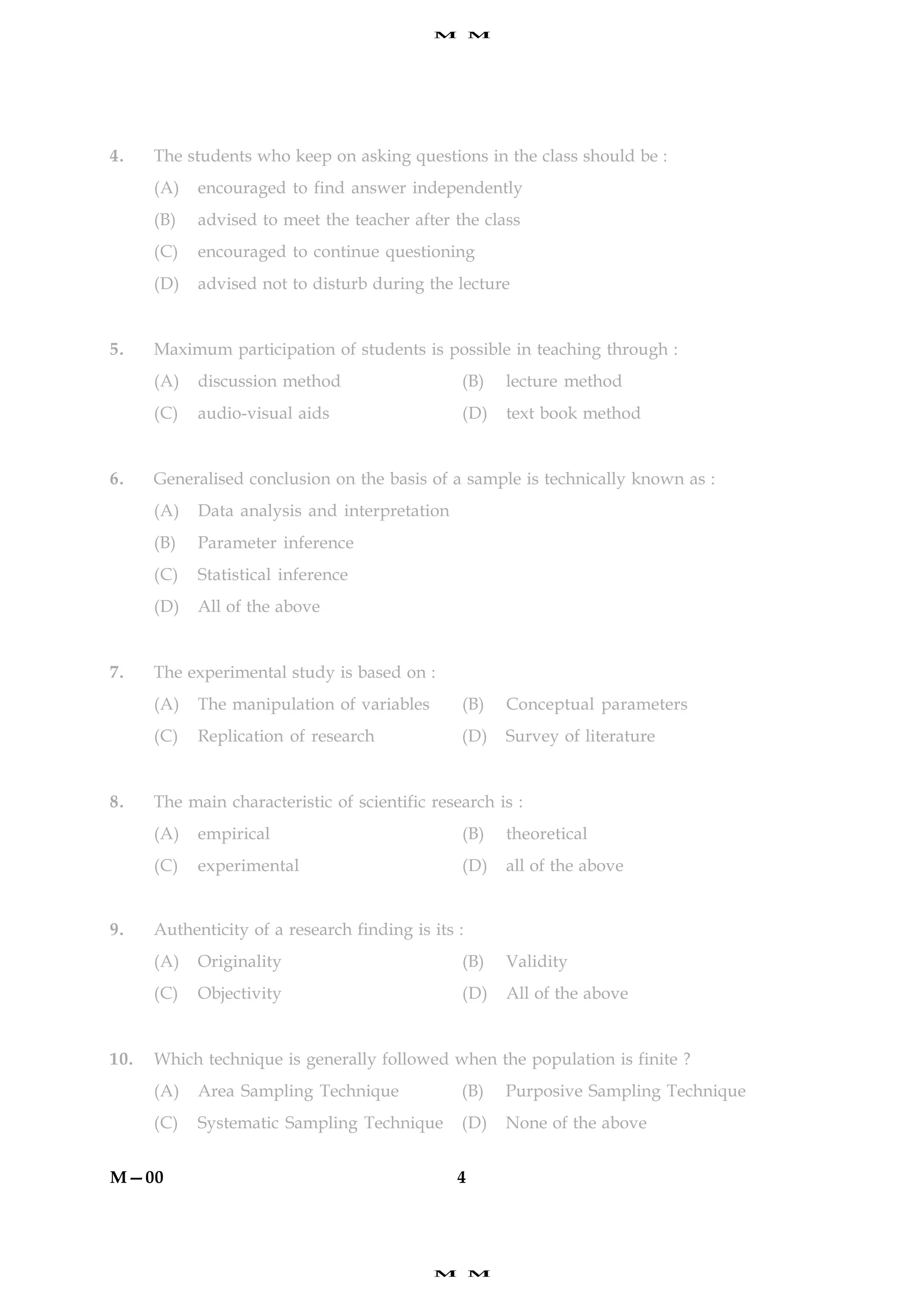 M       M




4.    The students who keep on asking questions in the class should be :
      (A)   encouraged to find answer independently
      (B)   advised to meet the teacher after the class
      (C)   encouraged to continue questioning
      (D)   advised not to disturb during the lecture


5.    Maximum participation of students is possible in teaching through :
      (A)   discussion method                   (B)     lecture method
      (C)   audio-visual aids                   (D)     text book method


6.    Generalised conclusion on the basis of a sample is technically known as :
      (A)   Data analysis and interpretation
      (B)   Parameter inference
      (C)   Statistical inference
      (D)   All of the above


7.    The experimental study is based on :
      (A)   The manipulation of variables       (B)     Conceptual parameters
      (C)   Replication of research             (D)     Survey of literature


8.    The main characteristic of scientific research is :
      (A)   empirical                           (B)     theoretical
      (C)   experimental                        (D)     all of the above


9.    Authenticity of a research finding is its :
      (A)   Originality                         (B)     Validity
      (C)   Objectivity                         (D)     All of the above


10.   Which technique is generally followed when the population is finite ?
      (A)   Area Sampling Technique             (B)     Purposive Sampling Technique
      (C)   Systematic Sampling Technique       (D)     None of the above


M—00                                            4




                                            M       M
 