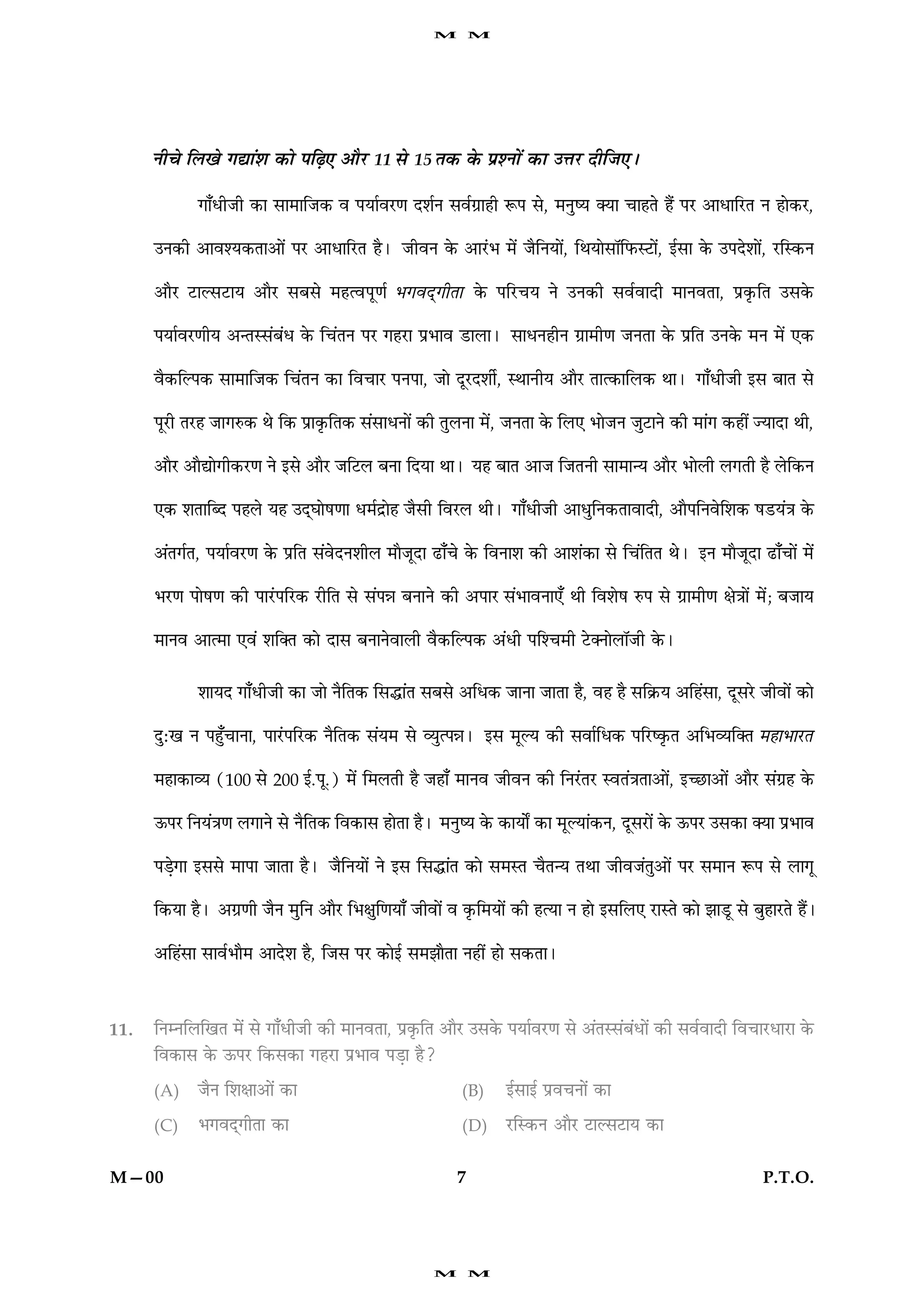 M       M




      Ùè¿ð çÜ¹ð »læ´àæ ·¤æð ÂçÉ¸° ¥æñÚU 11 âð 15 Ì·¤ ·ð¤ ÂýàÙæð´ ·¤æ ©žæÚU ÎèçÁ°Ð

             »æ¡ÏèÁè ·¤æ âæ×æçÁ·¤ ß ÂØæüßÚU‡æ ÎàæüÙ âßü»ýæãè M¤Â âð, ×ÙécØ €Øæ ¿æãÌð ãñ´ ÂÚU ¥æÏæçÚUÌ Ù ãæð·¤ÚU,

      ©Ù·¤è ¥æßàØ·¤Ìæ¥æð´ ÂÚU ¥æÏæçÚUÌ ãñÐ ÁèßÙ ·ð¤ ¥æÚ´UÖ ×ð´ ÁñçÙØæð´, çÍØæðâæòçÈ¤SÅUæð´, §üâæ ·ð¤ ©ÂÎðàææð´, ÚUçS·¤Ù

      ¥æñÚU ÅUæËâÅUæØ ¥æñÚU âÕâð ×ãˆßÂê‡æü       Ö»ßÎ÷»èÌæ      ·ð¤ ÂçÚU¿Ø Ùð ©Ù·¤è âßüßæÎè ×æÙßÌæ, Âý·ë¤çÌ ©â·ð¤

      ÂØæüßÚU‡æèØ ¥‹ÌSâ´Õ´Ï ·ð¤ ç¿´ÌÙ ÂÚU »ãÚUæ ÂýÖæß ÇUæÜæÐ âæÏÙãèÙ »ýæ×è‡æ ÁÙÌæ ·ð¤ ÂýçÌ ©Ù·ð¤ ×Ù ×ð´ °·¤

      ßñ·¤çËÂ·¤ âæ×æçÁ·¤ ç¿´ÌÙ ·¤æ çß¿æÚU ÂÙÂæ, Áæð ÎêÚUÎàæèü, SÍæÙèØ ¥æñÚU Ìæˆ·¤æçÜ·¤ ÍæÐ »æ¡ÏèÁè §â ÕæÌ âð

      ÂêÚUè ÌÚUã Áæ»L¤·¤ Íð ç·¤ Âýæ·ë¤çÌ·¤ â´âæÏÙæð´ ·¤è ÌéÜÙæ ×ð´, ÁÙÌæ ·ð¤ çÜ° ÖæðÁÙ ÁéÅUæÙð ·¤è ×æ´» ·¤ãè´ ’ØæÎæ Íè,

      ¥æñÚU ¥æñlæð»è·¤ÚU‡æ Ùð §âð ¥æñÚU ÁçÅUÜ ÕÙæ çÎØæ ÍæÐ Øã ÕæÌ ¥æÁ çÁÌÙè âæ×æ‹Ø ¥æñÚU ÖæðÜè Ü»Ìè ãñ Üðç·¤Ù

      °·¤ àæÌæçŽÎ ÂãÜð Øã ©Î÷ƒææðá‡ææ Ï×üÎýæðã Áñâè çßÚUÜ ÍèÐ »æ¡ÏèÁè ¥æÏéçÙ·¤ÌæßæÎè, ¥æñÂçÙßðçàæ·¤ áÇUØ´˜æ ·ð¤

      ¥´Ì»üÌ, ÂØæüßÚU‡æ ·ð¤ ÂýçÌ â´ßðÎÙàæèÜ ×æñÁêÎæ ÉUæ¡¿ð ·ð¤ çßÙæàæ ·¤è ¥æàæ´·¤æ âð ç¿´çÌÌ ÍðÐ §Ù ×æñÁêÎæ ÉUæ¡¿æð´ ×ð´

      ÖÚU‡æ Âæðá‡æ ·¤è ÂæÚ´UÂçÚU·¤ ÚUèçÌ âð â´Âóæ ÕÙæÙð ·¤è ¥ÂæÚ â´ÖæßÙæ°¡ Íè çßàæðá L¤Â âð »ýæ×è‡æ ÿæð˜ææð´ ×ð´; ÕÁæØ

      ×æÙß ¥æˆ×æ °ß´ àæç€Ì ·¤æð Îæâ ÕÙæÙðßæÜè ßñ·¤çËÂ·¤ ¥´Ïè Âçà¿×è ÅðU€ÙæðÜæòÁè ·ð¤Ð


             àææØÎ »æ¡ÏèÁè ·¤æ Áæð ÙñçÌ·¤ çâhæ´Ì âÕâð ¥çÏ·¤ ÁæÙæ ÁæÌæ ãñ, ßã ãñ âç·ý¤Ø ¥çã´âæ, ÎêâÚðU Áèßæð´ ·¤æð

      ÎéÑ¹ Ù Âãé¡¿æÙæ, ÂæÚ´UÂçÚU·¤ ÙñçÌ·¤ â´Ø× âð ÃØéˆÂóæÐ §â ×êËØ ·¤è âßæüçÏ·¤ ÂçÚUc·ë¤Ì ¥çÖÃØç€Ì                 ×ãæÖæÚUÌ
      ×ãæ·¤æÃØ (100 âð 200 §ü.Âê.) ×ð´ ç×ÜÌè ãñ Áãæ¡ ×æÙß ÁèßÙ ·¤è çÙÚ´UÌÚU SßÌ´˜æÌæ¥æð´, §‘ÀUæ¥æð´ ¥æñÚU â´»ýã ·ð¤

      ª¤ÂÚU çÙØ´˜æ‡æ Ü»æÙð âð ÙñçÌ·¤ çß·¤æâ ãæðÌæ ãñÐ ×ÙécØ ·ð¤ ·¤æØæðZ ·¤æ ×êËØæ´·¤Ù, ÎêâÚUæð´ ·ð¤ ª¤ÂÚU ©â·¤æ €Øæ ÂýÖæß

      ÂÇ¸ð»æ §ââð ×æÂæ ÁæÌæ ãñÐ ÁñçÙØæð´ Ùð §â çâhæ´Ì ·¤æð â×SÌ ¿ñÌ‹Ø ÌÍæ ÁèßÁ´Ìé¥æð´ ÂÚU â×æÙ M¤Â âð Üæ»ê

      ç·¤Øæ ãñÐ ¥»ý‡æè ÁñÙ ×éçÙ ¥æñÚU çÖÿæéç‡æØæ¡ Áèßæð´ ß ·ë¤ç×Øæð´ ·¤è ãˆØæ Ù ãæð §âçÜ° ÚUæSÌð ·¤æð ÛææÇêU âð ÕéãæÚUÌð ãñ´Ð

      ¥çã´âæ âæßüÖæñ× ¥æÎðàæ ãñ, çÁâ ÂÚU ·¤æð§ü â×ÛææñÌæ Ùãè´ ãæð â·¤ÌæÐ



11.   çÙÙçÜç¹Ì ×ð´ âð »æ¡ÏèÁè ·¤è ×æÙßÌæ, Âý·ë¤çÌ ¥æñÚU ©â·ð¤ ÂØæüßÚU‡æ âð ¥´ÌSâ´Õ´Ïæð´ ·¤è âßüßæÎè çß¿æÚUÏæÚUæ ·ð¤
      çß·¤æâ ·ð¤ ª¤ÂÚU ç·¤â·¤æ »ãÚUæ ÂýÖæß ÂÇ¸æ ãñ?

      (A)    ÁñÙ çàæÿææ¥æð´ ·¤æ                              (B)     §üâæ§ü Âýß¿Ùæð´ ·¤æ

      (C)    Ö»ßÎ÷»èÌæ ·¤æ                                   (D)     ÚUçS·¤Ù ¥æñÚU ÅUæËâÅUæØ ·¤æ


M—00                                                        7                                                      P.T.O.




                                                        M       M
 