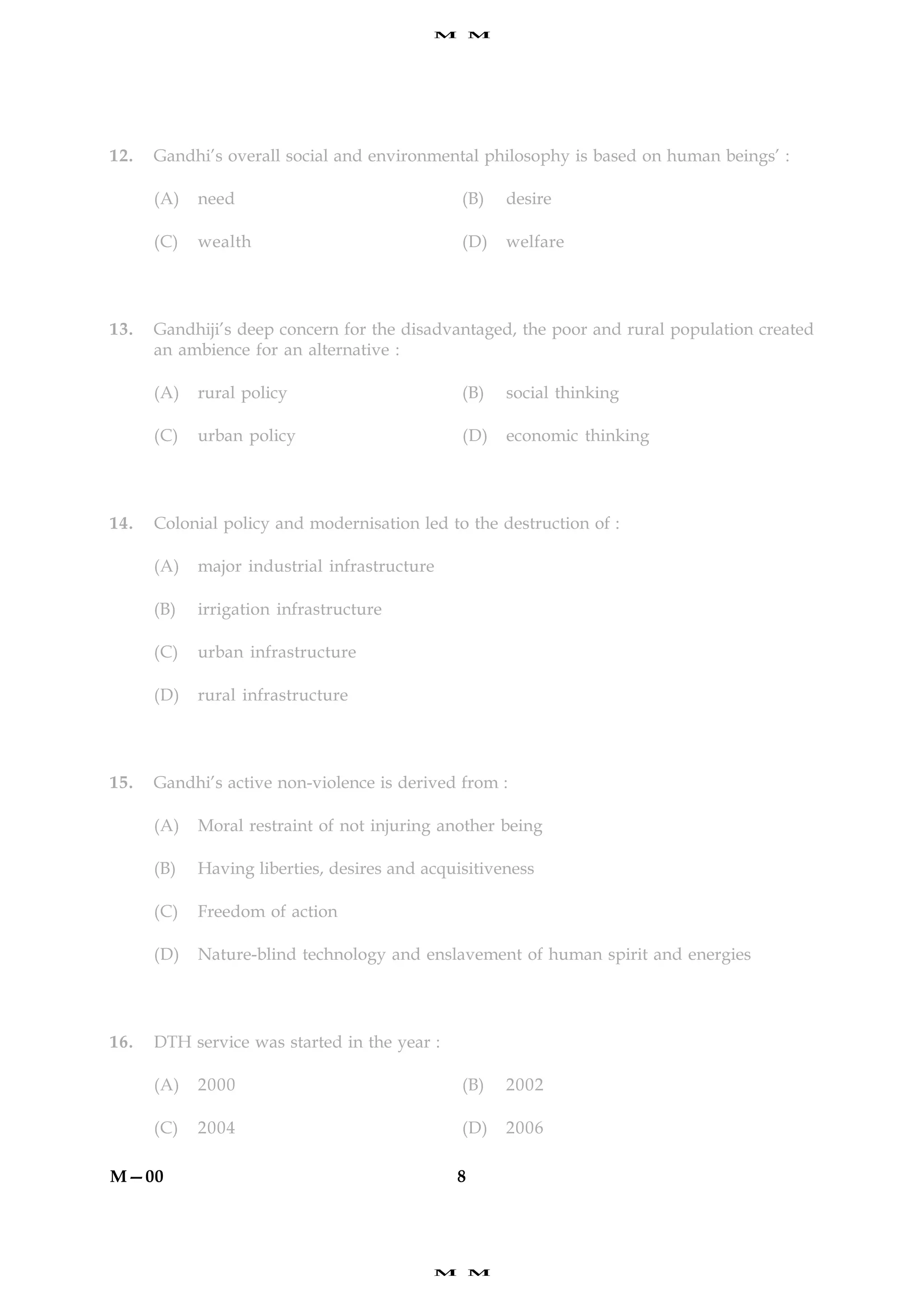 M       M




12.   Gandhi’s overall social and environmental philosophy is based on human beings’ :

      (A)   need                               (B)     desire

      (C)   wealth                             (D)     welfare




13.   Gandhiji’s deep concern for the disadvantaged, the poor and rural population created
      an ambience for an alternative :

      (A)   rural policy                       (B)     social thinking

      (C)   urban policy                       (D)     economic thinking




14.   Colonial policy and modernisation led to the destruction of :

      (A)   major industrial infrastructure

      (B)   irrigation infrastructure

      (C)   urban infrastructure

      (D)   rural infrastructure




15.   Gandhi’s active non-violence is derived from :

      (A)   Moral restraint of not injuring another being

      (B)   Having liberties, desires and acquisitiveness

      (C)   Freedom of action

      (D)   Nature-blind technology and enslavement of human spirit and energies




16.   DTH service was started in the year :

      (A)   2000                               (B)     2002

      (C)   2004                               (D)     2006

M—00                                           8




                                           M       M
 