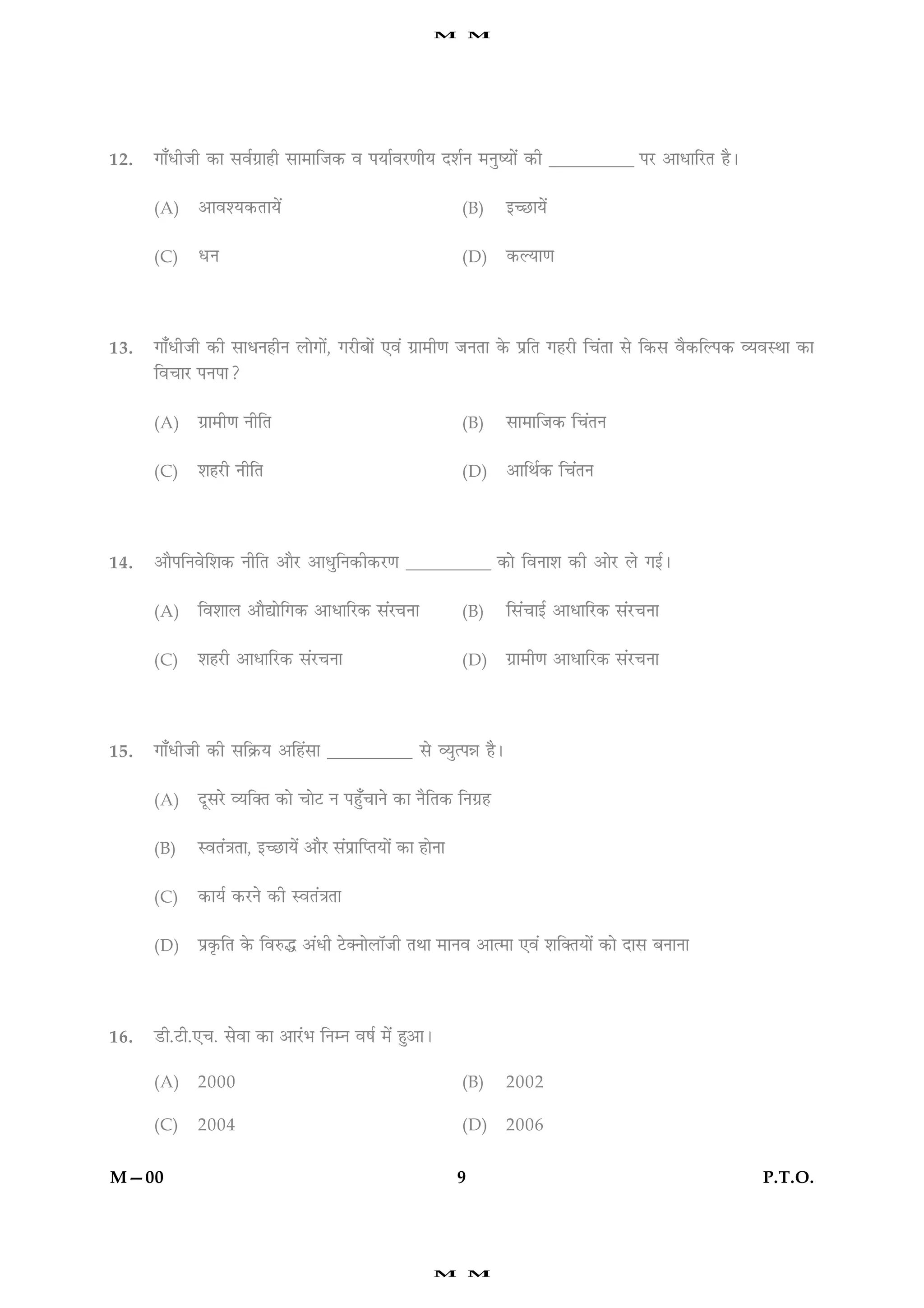 M         M




12.   »æ¡ÏèÁè ·¤æ âßü»ýæãè âæ×æçÁ·¤ ß ÂØæüßÚU‡æèØ ÎàæüÙ ×ÙécØæð´ ·¤è __________ ÂÚU ¥æÏæçÚUÌ ãñÐ


      (A)    ¥æßàØ·¤ÌæØð´                                      (B)     §‘ÀUæØð´


      (C)    ÏÙ                                                (D)     ·¤ËØæ‡æ




13.   »æ¡ÏèÁè ·¤è âæÏÙãèÙ Üæð»æð´, »ÚUèÕæð´ °ß´ »ýæ×è‡æ ÁÙÌæ ·ð¤ ÂýçÌ »ãÚUè ç¿´Ìæ âð ç·¤â ßñ·¤çËÂ·¤ ÃØßSÍæ ·¤æ
      çß¿æÚU ÂÙÂæ?


      (A)    »ýæ×è‡æ ÙèçÌ                                      (B)     âæ×æçÁ·¤ ç¿´ÌÙ


      (C)    àæãÚUè ÙèçÌ                                       (D)     ¥æçÍü·¤ ç¿´ÌÙ




14.   ¥æñÂçÙßðçàæ·¤ ÙèçÌ ¥æñÚU ¥æÏéçÙ·¤è·¤ÚU‡æ __________ ·¤æð çßÙæàæ ·¤è ¥æðÚU Üð »§üÐ


      (A)    çßàææÜ ¥æñlæðç»·¤ ¥æÏæçÚU·¤ â´Ú¿Ùæ                (B)     çâ´¿æ§ü ¥æÏæçÚU·¤ â´ÚU¿Ùæ


      (C)    àæãÚUè ¥æÏæçÚU·¤ â´ÚU¿Ùæ                          (D)     »ýæ×è‡æ ¥æÏæçÚU·¤ â´ÚU¿Ùæ




15.   »æ¡ÏèÁè ·¤è âç·ý¤Ø ¥çã´âæ __________ âð ÃØéˆÂóæ ãñÐ


      (A)    ÎêâÚðU ÃØç€Ì ·¤æð ¿æðÅU Ù Âãé¡¿æÙð ·¤æ ÙñçÌ·¤ çÙ»ýã


      (B)    SßÌ´˜æÌæ, §‘ÀUæØð´ ¥æñÚU â´ÂýæçŒÌØæð´ ·¤æ ãæðÙæ


      (C)    ·¤æØü ·¤ÚUÙð ·¤è SßÌ´˜æÌæ


      (D)    Âý·ë¤çÌ ·ð¤ çßL¤h ¥´Ïè ÅðU€ÙæðÜæòÁè ÌÍæ ×æÙß ¥æˆ×æ °ß´ àæç€ÌØæð´ ·¤æð Îæâ ÕÙæÙæ




16.   ÇUè.ÅUè.°¿. âðßæ ·¤æ ¥æÚ´UÖ çÙÙ ßáü ×ð´ ãé¥æÐ

      (A)    2000                                              (B)     2002

      (C)    2004                                              (D)     2006


M—00                                                           9                                      P.T.O.




                                                         M         M
 