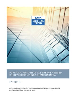 PORTFOLIO ANALYSIS OF ALL THE OPEN ENDED
EQUITY MUTUAL FUND SCHEMES IN INDIA
FY 2015
Excel model to analyze portfolios of more than 340 parent open ended
equity mutual fund schemes in India.
 