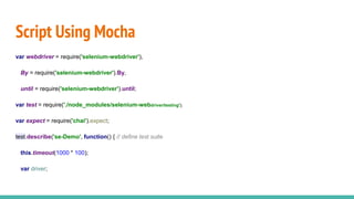 Script Using Mocha
var webdriver = require('selenium-webdriver'),
By = require('selenium-webdriver').By,
until = require('selenium-webdriver').until;
var test = require('./node_modules/selenium-webdriver/testing');
var expect = require('chai').expect;
test.describe('se-Demo', function() { // define test suite
this.timeout(1000 * 100);
var driver;
 