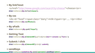 ➢By linkTesxt
<a href="http://www.google.com/search?q=cheese">cheese</a>>
driver.findElement(By.linkText('cheese'));
➢By css
<div id="food"><span class="dairy">milk</span><p> …. </p></div>
driver.findElement(By.css('#food p'));
➢By xPath
driver.findElements(By.xpath("//input"));
➢Getting Text
driver.findElement(By.id('elementID')).getText().then(text => console.log(`Text is `));
➢Submit / click
driver.findElement(By.id('elementID')).click() / .submit();
➢sendKeys
driver.findElement(webdriver.By.name('username')).sendKeys('admin');
 