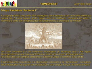 “KIMBÓPOLIS” Arqtº Ilídio Daio
O Lugar, identidade “Genius Loci”
A carga simbólica que estes sítios carregam, pontualizados com uma forte presença
natural fig. 6 (uma árvore, gruta, lagos, etc.) ou histórica, remetem-nos para a
memória e culto dos antepassados tornando eterna a presença do homem.
Um caso concreto é o da Mulemba Waxangola (A Mulemga que o Rei Ngola
Kiluange plantou) que hoje é património classificado e lugar de peregrinação.
Por baixo das suas sombras descansou a Rainha Ginga á caminho de Luanda…
É extremamente importante, na abordagem urbanística do “kimbópolis” considerar
estas realidades nos lugares de socialização como Largos, Praças, Pracetas e Pátios.
 