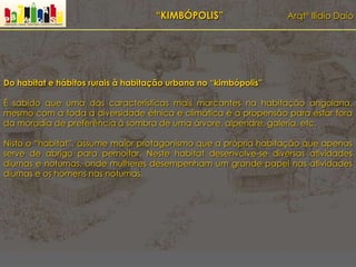 “KIMBÓPOLIS” Arqtº Ilídio Daio
Do habitat e hábitos rurais à habitação urbana no “kimbópolis”
É sabido que uma das características mais marcantes na habitação angolana,
mesmo com a toda a diversidade étnica e climática é a propensão para estar fora
da moradia de preferência à sombra de uma árvore, alpendre, galeria, etc.
Nisto o “habitat”, assume maior protagonismo que a própria habitação que apenas
serve de abrigo para pernoitar. Neste habitat desenvolve-se diversas atividades
diurnas e noturnas, onde mulheres desempenham um grande papel nas atividades
diurnas e os homens nas noturnas.
 