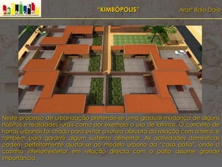 “KIMBÓPOLIS” Arqtº Ilídio Daio
Neste processo de urbanização pretende-se uma gradual mudança de alguns
hábitos e realidades rurais como por exemplo o uso de latrinas. O conceito de
hortas urbanas foi criado para evitar a rotura abrupta da relação com a terra, e
também para garantir algum sustento alimentar. As actividades domésticas
podem perfeitamente ajustar-se ao modelo urbano da “casa pátio”, onde a
cozinha interior/exterior em relação directa com o pátio assume grande
importância
 