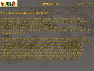 “KIMBÓPOLIS” Arqtº Ilídio Daio
Nova abordagem urbanística: “Kimbópolis”
O programa habitacional de construção de 1 milhão de fogos e 4 anos,
lançado pelo executivo angolano em Outubro de 2008, abrangeu também
algumas localidades de forte influência rural.
Participei neste projeto na localidade rural do Waco-Kungo, Província do
Kwanza-Sul, numa reserva fundiária de 68 hectares, para a construção de 1000
moradias económicas.
Moradias geminadas e evolutivas em lotes estreitos e profundos (12m x 30m)
beneficiados por uma infraestruturação progressiva (vias em solo compactado,
pontos de água, etc.), a criação de uma unidade modular urbana fig.19,
constituída por 10 lotes (9 para moradias e 1 para o pátio comunitário)
reinterpretando a configuração de um kimbo fig.18, foram as estratégias
adotadas para a gradual e sustentável urbanização desta localidade,
considerando também zonas para equipamentos públicos. Os edifícios
habitacionais mistos em altura foram previstos numa fase posterior.
 