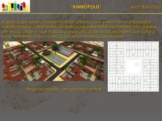 “KIMBÓPOLIS” Arqtº Ilídio Daio
A replicação desta unidade modular urbana, com pelos menos 3 tipologias
habitacionais e loteamentos diversificados para evitar monotonia, irão produzir
um tecido urbano que traduza a especificidade social, económica e cultural
local, tendendo para constituição de um embrião de cidade.
Mega quarteirão com praceta central
 