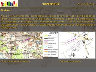 “KIMBÓPOLIS” Arqtº Ilídio Daio
O plano
Após os levantamentos demográficos, socioeconómicos, das condicionantes
físicas e naturais da reserva fundiária de 68 hectares, o plano de urbanização
foi elaborado numa lógica de enquadramento com a vila da Cela existente,
perspetivando a sua evolução e expansão ao longo das duas vias existente em
direção ao rio
Plano de enquadramento Plano de expansão
 
