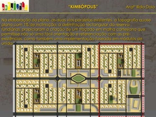 “KIMBÓPOLIS” Arqtº Ilídio Daio
Na elaboração do plano, as duas vias paralelas existentes, a topografia quase
plana com 1% de inclinação, a delimitaçao rectangular da reserva
fundiárias, propiciaram a criação de um traçado em malha cartesiana que
permitisse não só uma fácil orientação e referenciação com as pré-
existências, como também uma implementação faseada em módulos de
unidades de vizinhança
 
