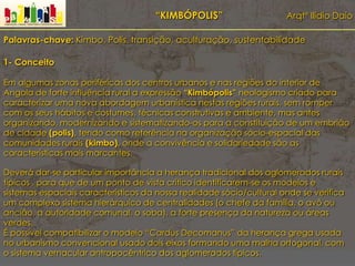 “KIMBÓPOLIS” Arqtº Ilídio Daio
Palavras-chave: Kimbo, Polis, transição, aculturação, sustentabilidade
1- Conceito
Em algumas zonas periféricas dos centros urbanos e nas regiões do interior de
Angola de forte influência rural a expressão “Kimbópolis” neologismo criado para
caracterizar uma nova abordagem urbanística nestas regiões rurais, sem romper
com os seus hábitos e costumes, técnicas construtivas e ambiente, mas antes
organizando, modernizando e sistematizando-os para a constituição de um embrião
de cidade (polis), tendo como referência na organização sócio-espacial das
comunidades rurais (kimbo), onde a convivência e solidariedade são as
características mais marcantes.
Deverá dar-se particular importância a herança tradicional dos aglomerados rurais
típicos , para que de um ponto de vista crítico identificarem-se os modelos e
sistemas espaciais característicos da nossa realidade sócio/cultural onde se verifica
um complexo sistema hierárquico de centralidades (o chefe da família, o avô ou
ancião, a autoridade comunal, o soba), a forte presença da natureza ou áreas
verdes.
É possível compatibilizar o modelo “Cardus Decomanus” da herança grega usada
no urbanismo convencional usado dois eixos formando uma malha ortogonal, com
o sistema vernacular antropocêntrico dos aglomerados típicos.
 