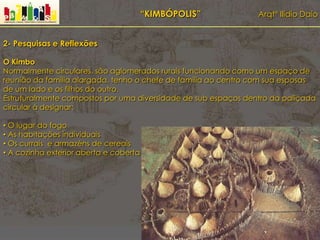 “KIMBÓPOLIS” Arqtº Ilídio Daio
2- Pesquisas e Reflexões
O Kimbo
Normalmente circulares, são aglomerados rurais funcionando como um espaço de
reunião da família alargada, tenho o chefe de família ao centro com sua esposas
de um lado e os filhos do outro.
Estruturalmente compostos por uma diversidade de sub espaços dentro da paliçada
circular á designar:
• O lugar do fogo
• As habitações individuais
• Os currais e armazéns de cereais
• A cozinha exterior aberta e coberta
 