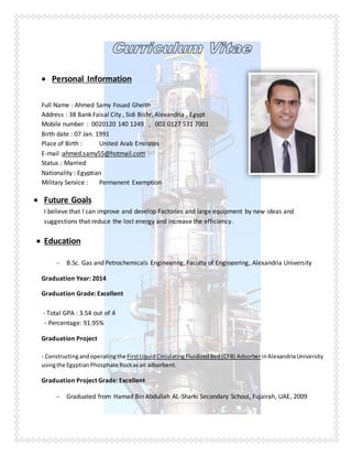  Personal Information
Full Name : Ahmed Samy Fouad Gheith
Address : 38 Bank Faisal City , Sidi Bishr, Alexandria , Egypt
Mobile number : 0020120 140 1249 , 002 0127 531 7001
Birth date : 07 Jan. 1991
Place of Birth : United Arab Emirates
E-mail :ahmed.samy55@hotmail.com
Status : Married
Nationality : Egyptian
Military Service : Permanent Exemption
 Future Goals
I believe that I can improve and develop Factories and large equipment by new ideas and
suggestions that reduce the lost energy and increase the efficiency.
 Education
 B.Sc. Gas and Petrochemicals Engineering, Faculty of Engineering, Alexandria University
Graduation Year: 2014
Graduation Grade: Excellent
- Total GPA : 3.54 out of 4
- Percentage: 91.95%
Graduation Project
- Constructingandoperatingthe FirstLiquidCirculatingFluidizedBed(CFB) AdsorberinAlexandriaUniversity
usingthe Egyptian Phosphate Rockasan adsorbent.
Graduation Project Grade: Excellent
 Graduated from Hamad Bin Abdullah AL-Sharki Secondary School, Fujairah, UAE, 2009
 