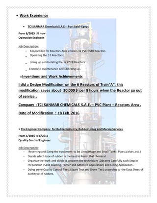  Work Experience
 TCI SANMAR Chemicals S.A.E - Port Said- Egypt
From 6/2015 till now
Operation Engineer
Job Description:
 Responsible for Reactors Area contain 12 PVC CSTR Reactors.
_ Operating the 12 Reactors .
_ Lining up and Isolating the 12 CSTR Reactors .
_ Complete maintenance and Checking up .
☆Inventions and Work Achievements
I did a Design Modification on the 6 Reactors of Train“A”, this
modification saves about 30,000 $ per 8 hours when the Reactor go out
of service .
Company : TCI SANMAR CHEMICALS S.A.E. – PVC Plant – Reactors Area .
Date of Modification : 18 Feb. 2016
• The Engineer Company for Rubber Industry, RubberLining and Marine Services
From 3/2015 to 6/2015
Quality Control Engineer
Job Description:
 Receiving and Sizing the equipment to be Lined (Huge and Small Tanks, Pipes,Valves, etc.)
 Decide which type of rubber is the best to Resist that chemical .
 Organize the work and divide it between the technicians ,Observe Carefully each Step in
Preparation (Sand Blasting, Primer and Adhesive Application) and Lining Application .
 Doing some Quality Control Tests (Spark Test and Shore Test) according to the Data Sheet of
each type of rubbers.
 