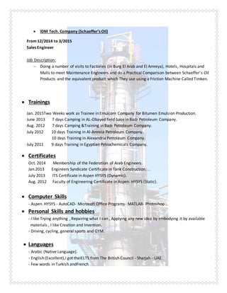  IDM Tech. Company (Schaeffer’s Oil)
From 12/2014 to 3/2015
Sales Engineer
Job Description:
 Doing a number of visits to Factories (in Burg El Arab and El Amreya), Hotels, Hospitals and
Malls to meet Maintenance Engineers and do a Practical Comparison between Schaeffer’s Oil
Products and the equivalent product which They use using a Friction Machine Called Timken.
 Trainings
Jan. 2015Two Weeks work as Trainee in Emulcom Company for Bitumen Emulsion Production.
June 2013 7 days Camping in AL-Obayed field base in Badr Petroleum Company.
Aug. 2012 7 days Camping &Training in Badr Petroleum Company.
July 2012 10 days Training in Al-Amreia Petroleum Company.
10 days Training in Alexandria Petroleum Company.
July 2011 9 days Training in Egyptian Petrochemicals Company.
 Certificates
Oct. 2014 Membership of the Federation of Arab Engineers.
Jan.2013 Engineers Syndicate Certificate in Tank Construction.
July 2013 ITS Certificate in Aspen HYSYS (Dynamic).
Aug. 2012 Faculty of Engineering Certificate in Aspen. HYSYS (Static).
 Computer Skills
- Aspen. HYSYS - AutoCAD- Microsoft Office Programs- MATLAB- Photoshop .
 Personal Skills and hobbies
- I like Trying anything , Repairing what I can , Applying any new idea by embodying it by available
materials , I like Creation and Invention.
- Driving, cycling, general sports and GYM.
 Languages
- Arabic (Native Language).
- English (Excellent),I got theIELTS from The British Council - Sharjah - UAE.
- Few words in Turkish andFrench .
 