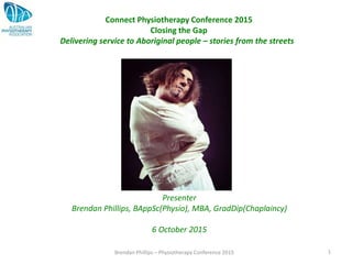 Brendan Phillips – Physiotherapy Conference 2015 1
Connect Physiotherapy Conference 2015
Closing the Gap
Delivering service to Aboriginal people – stories from the streets
Presenter
Brendan Phillips, BAppSc(Physio), MBA, GradDip(Chaplaincy)
6 October 2015
 