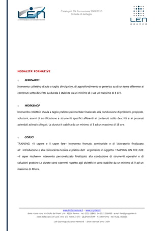 Catalogo LEN Formazione 2009/2010
Scheda di dettaglio
www.lenformazione.it – www.hrsystem.it
Sede e aule corsi: Via Golfo dei Poeti 1/A - 43100 Parma - tel. 0521.038411 fax 0521.038499 - e.mail: len@gruppolen.it
Sede distaccata con aule corsi: Via Nobel, 14/A – Quartiere SPIP - 43100 Parma - tel. 0521.1910311
LEN Learning Education Network - diritti riservati anno 2009
MODALITA’ FORMATIVE
o SEMINARIO
Intervento collettivo d'aula a taglio divulgativo, di approfondimento o generico su di un tema afferente ai
contenuti sotto descritti. La durata è stabilita da un minimo di 3 ad un massimo di 8 ore.
o WORKSHOP
Intervento collettivo d'aula a taglio pratico sperimentale finalizzato alla condivisione di problemi, proposte,
soluzioni, esami di certificazione e strumenti specifici afferenti ai contenuti sotto descritti e ai processi
aziendali ad essi collegati. La durata è stabilita da un minimo di 3 ad un massimo di 16 ore.
o CORSO
TRAINING: «il sapere e il saper fare» intervento frontale, seminariale e di laboratorio finalizzato
all’introduzione e alla conoscenza teorica e pratica dell’argomento in oggetto. TRAINING ON THE JOB:
«il saper risolvere» intervento personalizzato finalizzato alla conduzione di strumenti operativi e di
soluzioni pratiche Le durate sono coerenti rispetto agli obiettivi e sono stabilite da un minimo di 9 ad un
massimo di 40 ore.
 