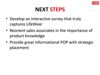 NEXT STEPS
• Develop an interactive survey that truly
captures LifeWear
• Reorient sales associates in the importance of
product knowledge
• Provide great informational POP with strategic
placement
 