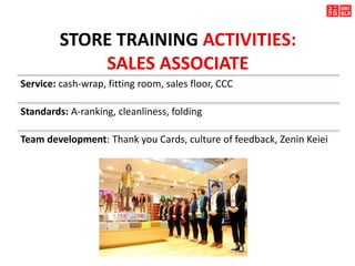 STORE TRAINING ACTIVITIES:
SALES ASSOCIATE
Service: cash-wrap, fitting room, sales floor, CCC
Standards: A-ranking, cleanliness, folding
Team development: Thank you Cards, culture of feedback, Zenin Keiei
 