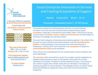  
This practical conference of 240 participants will focus on social enterprise
innovation in services and how to develop social entrepreneurship support
ecosystems, especially in Scandinavia and the Baltic states. It will focus on the key
success factors of markets, money, models and measurement and will facilitate an
exchange of knowledge and next best practice.
The event has the objective of boosting social enterprise agenda in the context of the
EU push on social investment and social enterprise under the Social Business
Initiative, including building on the outcomes of the work that took place in
Strasbourg in Jantuary 2014, and in particular, how ecosystems of support for
social entrepreneurship can be developed.
There will be a mix of participants from the member states, the EU institutions and
other stakeholders.
The outcomes of this event will be a series of co-created, practical suggestions to
facilitate social enterprise to reach its full potential using Finland as a model,
identifying an Ecosystem Template for Social Enterprise Success. This process is
also aimed to support other member states that are interested in developing an
enabling ecosystem for social enterprise. The delegates will also co-create a Social
Enterprise Manifesto to support the writing of the next Finnish Governmental
Programme.
Social	
  Enterprise	
  Innovation	
  in	
  Services	
  
and	
  Creating	
  Ecosystems	
  of	
  Support	
  
	
  
Helsinki || 2 April 2014 || 08.00 – 16.15
Hanasaari, Hanasaarenranta 5, 02100 Espoo
A one-day conference organised
by Social Business International
In partnership with:
- Hanaholmen, Finnish-Swedish
Cultural Centre
The cost of the event:
95€ (+	
  24%	
  vat	
  22,8€)	
  
Students	
  50€	
  (+	
  24%	
  vat	
  12€)
Full programme details:
www.socialbusinessint.com	
  
www.hanaholmen.fi
To book tickets:
Booking form
 