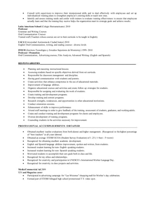  Consult with supervisors to improve their interpersonal skills and to deal effectively with employees and set up
individualized training plans to strengthen employee’s existing skills or teach new ones.
 Identify and assess training needs and confer with trainers to evaluate training effectiveness to ensure that employees
actually learn and that the training they receive helps the organization meet its strategic goals and achieve results.
Latin American School (Colegio Iberoamericano) 2010
Professor
Grammar and Writing Courses
Oral Communication Courses
Trained staff (Teachers whose courses are set in their curricula to be taught in English).
UACJ (Universidad Autónomade Ciudad Juárez) 2010
English Oral Communication, writing, and reading courses - diverse levels
ITESM (Instituto Tecnológico y Estudios Superiores de Monterrey) 1999- 2010
Professor / Promotion
Oral Communication, Advertising courses, Film Analysis, Advanced Writing. (English and Spanish)
RESPONSABILITIES____________________________________________________________________________________
 Planning and executing instructional lessons
 Assessing students based on specific objectives derived from set curricula.
 Responsible for classroom management and discipline.
 Having good communication with students and parents.
 Create activities that enhance competence in the use of educational materials.
 Improvement of language abilities.
 Organize educational courses and activities and create follow up strategies for students.
 Responsible for assigning and evaluating the work of students.
 Create training and development programs.
 Develop training and content programs.
 Research strengths, weaknesses, and opportunities to other educational institutions.
 Conduct orientation sessions.
 Enhancement of skills to improve performance.
 Attend staff meetings in order to give feedback of the training, assessment of students, graduates, and working adults.
 Create and conduct training and development programs for clients and employees.
 Oversee development of training programs.
 Counseling students in the activities necessary for improvement.
PROFES S IONAL ACCOMPLIS HMENTS OBTAINED
 Obtained excellent teacher evaluations from both alumni and higher management. (Recognized in thehighest percentage
of “best teachers” in all years labored.
 Obtained an average ITESM ECOA (Student Survey Evaluation) of 1 .25 ( 1=best - 5=worst)
 Recognized for obtaining excellent academic development.
 English and Spanish language abilities improvement, spoken and written, from students.
 Increased student learning for non- English speaking students.
 Increased student learning for non- Spanish speaking students.
 Motivated students to accomplish their sets goals both in class and life.
 Recognized for my ethics and relationships.
 Recognized for creativity and participation in UNESCO’s International Mother Language Day.
 Recognized for creativity in class projects and activities.
Media/Commercial Ad 2009
T.V and Magazine cover
 Participated in advertising campaign for “Las Misiones” shopping mall for Mother’s day celebration.
 Formed part of ITESM bilingual high school promotional T.V. video spot.
 