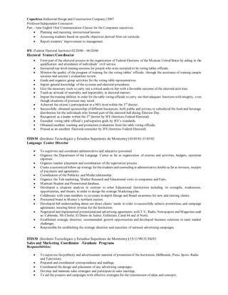 Copachisa (Industrial Design and Construction Company) 2007
Professor/Independent Contractor
Part – time English Oral Communication Classes for the Companies executives.
 Planning and executing instructional lessons
 Assessing students based on specific objectives derived from set curricula.
 Report students’ improvement to management.
IFE (Federal Electoral Institute) 02/20/06 – 06/20/06
Electoral Trainer/Coordinator
 Form part of the electoral process in the organization of Federal Elections of the Mexican United States by aiding in the
qualification and attendance of individuals’ civil service.
 Instructed top-level training sessions for people who were recruited to be voting tables officials.
 Monitor the quality of the program of training for the voting tables’ officials, through the assistance of training sample
sessions and session’s evaluations review.
 Guide and organize group activities for the voting table representatives.
 Impart general knowledge of the systems and electoral procedures.
 Give the necessary tools to carry out a critical analysis but with a favorable outcome of the electoral activities.
 Teach an attitude of neutrality and impartiality in electoral matters.
 Impart thetraining abilities in order for thetable voting officials to carry out their adequate functions with integrity, even
though situations of pressure may result.
 Achieved the citizen’s participation in a 98% level within the 3rd
district.
 Successfully obtained sponsorship of different businesses, both public and private, to subsidized the food and beverage
distribution for the individuals who formed part of the electoral bell during Election Day.
 Recognized as a leader within the 3rd
district by IFE (Instituto Federal Electoral).
 Exceeded voting table official’s participation goals by IFE’s standards.
 Obtained excellent teaching and promotion evaluations from the table voting officials.
 Praised as an excellent Electoral counselor by IFE (Instituto Federal Electoral)
ITESM (Instituto Tecnológico y Estudios Superiores de Monterrey) 03/05/01-31/05/02
Language Center Director
 To supervise and coordinate administrative and educative personnel.
 Organize the Department of the Language Center as far as organization of courses and activities, budgets, operation
expenses.
 Organize teacher placement and coordination of the registration process.
 Create acustomized follow up strategy for thestudents and counseling in administrative doubts as far as invoices, receipts
of payments and agreements.
 Coordination of the Publicity and Media relationship.
 Organize the Tele marketing, Market Research and Educational visits to companies and Fairs.
 Maintain Student and Promotional database.
 Developed a situation analysis in contrast to other Educational Institutions including its strengths, weaknesses,
opportunities, and threats, in order to design the strategic Marketing plan.
 Collaborate with team members to co-create in-depth Design and Brand awareness for new and existing clients.
 Positioned brand in Mexico’s northern section.
 Developed full understanding about our direct clients’ needs in order to successfully achieve promotions, and campaign
agreements insuring better revenue for the Institution.
 Negotiated and implemented promotionaland advertising agreements with T.V., Radio, Newspapers and Magazines such
as: Cablemás, Mi Chofer, El Diario de Juárez, Enfiéstate, Canal 44 and el Norte.
 Established strategic direction, recommended growth opportunities and developed business solutions to meet market
challenges.
 Responsible for establishing the strategic direction and execution of national advertising campaigns.
ITESM (Instituto Tecnológico y Estudios Superiores de Monterrey) 15/11/99-31/04/01
Sales and Marketing Coordinator /Graduate Programs
Responsibilities:
 To supervise thepublicity and advertisement material of promotion of the Institution. (Billboards, Press, Spots: Radio
and Television).
 Prepared and coordinated correspondence and mailings.
 Coordinated the design and placement of any advertising campaigns.
 Develop and maintain sales strategies and participatein sales meetings.
 To aid the projects and campaigns with effective strategies for the transmission of ideas and concepts.
 