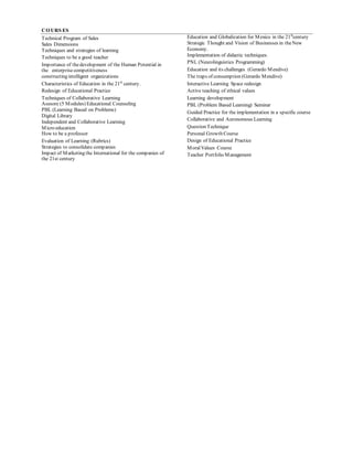 COURS ES
Technical Program of Sales
Sales Dimensions
Techniques and strategies of learning
Techniques to be a good teacher
Importance of thedevelopment of the Human Potential in
the enterprisecompetitiveness
constructing intelligent organizations
Characteristics of Education in the 21st
century.
Redesign of Educational Practice
Techniques of Collaborative Learning
Asesore (5 Modules) Educational Counseling
PBL (Learning Based on Problems)
Digital Library
Independent and Collaborative Learning
Micro education
How to be a professor
Evaluation of Learning (Rubrics)
Strategies to consolidate companies
Impact of Marketing the International for the companies of
the 21st century
Education and Globalization for Mexico in the 21st
century
Strategic Thought and Vision of Businesses in theNew
Economy.
Implementation of didactic techniques.
PNL (Neurolinguistics Programming)
Education and its challenges (Gerardo Mendive)
The traps of consumption (Gerardo Mendive)
Interactive Learning Space redesign
Active teaching of ethical values
Learning development
PBL (Problem Based Learning) Seminar
Guided Practice for the implementation in a specific course
Collaborative and Autonomous Learning
Question Technique
Personal Growth Course
Design of Educational Practice
MoralValues Course
Teacher Portfolio Management
 