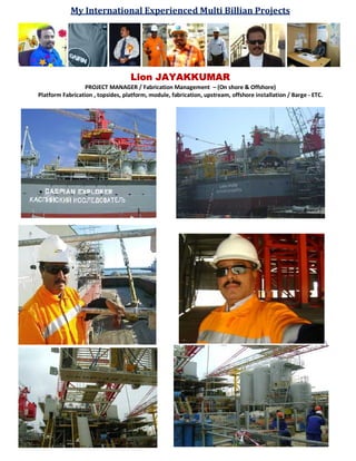 My International Experienced Multi Billian Projects
Lion JAYAKKUMAR
PROJECT MANAGER / Fabrication Management – (On shore & Offshore)
Platform Fabrication , topsides, platform, module, fabrication, upstream, offshore installation / Barge - ETC.

 