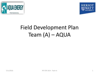 Field Development Plan
Team (A) – AQUA
1IPE FDP 2014 - Team A7/11/2016
 