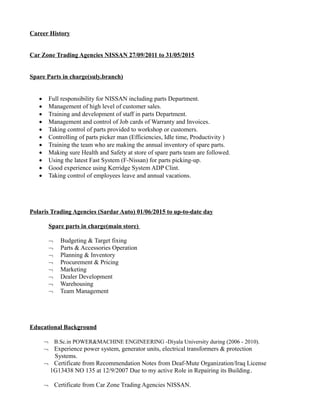 Career History
Car Zone Trading Agencies NISSAN 27/09/2011 to 31/05/2015
Spare Parts in charge(suly.branch)
 Full responsibility for NISSAN including parts Department.
 Management of high level of customer sales.
 Training and development of staff in parts Department.
 Management and control of Job cards of Warranty and Invoices.
 Taking control of parts provided to workshop or customers.
 Controlling of parts picker man (Efficiencies, Idle time, Productivity )
 Training the team who are making the annual inventory of spare parts.
 Making sure Health and Safety at store of spare parts team are followed.
 Using the latest Fast System (F-Nissan) for parts picking-up.
 Good experience using Kerridge System ADP Clint.
 Taking control of employees leave and annual vacations.
Polaris Trading Agencies (Sardar Auto) 01/06/2015 to up-to-date day
Spare parts in charge(main store)
Budgeting & Target fixing
Parts & Accessories Operation
Planning & Inventory
Procurement & Pricing
Marketing
Dealer Development
Warehousing
Team Management
Educational Background
 B.Sc.in POWER&MACHINE ENGINEERING -Diyala University during (2006 - 2010).
 Experience power system, generator units, electrical transformers & protection
Systems.
Certificate from Recommendation Notes from Deaf-Mute Organization/Iraq License
1G13438 NO 135 at 12/9/2007 Due to my active Role in Repairing its Building.
Certificate from Car Zone Trading Agencies NISSAN.
 