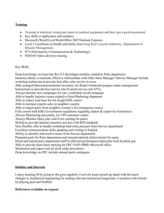 Training
 Training in electrical wiring and repair of medical equipment and have got a good assessment.
 Key skills in application and numbers.
 Microsoft (Word/Excel/Work/Office 2007/Outlook Express).
 Level 1 Certificate in Health and Safety from Iraqi Red Crescent Authority / Department of
Disaster Management.
 ICT (Information, Communication & Technology).
 NISSAN Sales advisory training.
Key Skills,
Deep knowledge on Auto line Rev.8.3 (Kerridge) modules related to Parts department
Immense ability to maintain effective relationships with After Sales Manager /Service Manager Include
workshop technician to provide best after sales service in town
Able arranged Maximum/minimum inventory for Retail /wholesale purpose under management
Instructions to provide best service rate (Current service rate 87%)
Always monitor new campaigns for cars, workshop>recall campaign
Able to handle logistics issues related to Parts/Marketing shipments
Able to reduce lead time for Air freight/DHL orders
Able to increase exports sales in neighbor country
Able to import parts from neighbor country’s for (emergency cases)
Fully award with KRG Government regulations regarding import & export for Automotive
Always Monitoring personally, for VPI customers orders
Always Monitor Open jobs card (Cars waiting for parts)
Skilled to provide optimal customer services with KPI standards
Very flexible, able to handle workshop load extra pressure from Service department
Excellent communication skills speaking and writing in English
Ability to identify and resolve issues from Service department
Prepared goals for Parts department and ensured optimal achievements for same.
Hired and trained parts department staff in efficient performance.(Specially local Kurdish guy
Able to provide them basic training for EPC>SAP>DMS>Microsoft office
Maintained and supervised all stock order procedures.
Deep knowledge on EPC include manual parts catalogues
Hobbies and Interests
I enjoy keeping fit by going to the gym regularly, I actively keep myself up dated with the latest
changes to mechanical engineering by reading relevant mechanical magazines. I socialize with friends
by playing pool and football.
References available on request
 