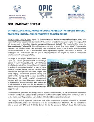 1
FOR IMMEDIATE RELEASE
SAYALI LLC AND AHMC ANNOUNCE LOAN AGREEMENT WITH OPIC TO FUND
AMERICAN HOSPITAL TBILISI PROJECTED TO OPEN IN 2016
TBILISI, Georgia – July 28, 2015- Sayali Ltd. and the Overseas Private Investment Corporation (OPIC) have
reached a financial agreement to develop the first American-funded and managed hospital in Georgia, which
will be operated by American Hospital Management Company (AHMC). The hospital will be called the
American Hospital Tbilisi (AHT). Mamed Suleimanov, Director of Sayali, Greg Kuntz, AHMC’s Executive Vice
President, and Kenneth Angell, OPIC Managing Director of Project Finance, met in Tbilisi recently to move
toward disbursement of USD 18 million in OPIC financing of the total project costs of USD 31 million. The
parties plan for a formal event later this year to officially announce the project and status of construction,
which is currently underway in Tbilisi.
The origin of the project dates back to 2011 when
Sayali Ltd. secured privatized land and buildings
located at 58, D. Uznadze Str. and 17, U. Chkheidze
Str., Tbilisi, the site of the former Maternity Hospital
#2 and the Traumatology Hospital. In place of those
outdated facilities, the AHT, which is currently under
construction, will specialize in cardio surgery and
neuro surgery. The modern, 100 bed tertiary care
facility will be managed and operated by AHMC, a
Washington, DC based hospital management
company with more than 30 projects operating and
in development around the world. AHT is expected
to be completed in mid-2016 and will employ 700
medical and support professionals once the hospital
is operational.
This momentous agreement will bring American expertise to the market, as AHT will not only be the first
healthcare facility in the Georgia to be operated by an American hospital management company, it aims to
be the first to earn the prestigious accreditation of the Joint Commission International.
“The Georgian market expressed a desire for local access to American healthcare standards in a modern,
world-class hospital, and we are honored to be in the position to deliver it to them. We are excited to be
able to work with OPIC and AHMC to deliver this to the people of Tbilisi,” stated Mr. Suleimanov.
 
