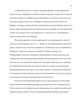 11
A mathematical model for a semantic web ranking algorithm was developed loosely
based on the logic of PageRank, then refined to adapt to usage for the semantic web. Initially, the
term rank was based on a weighted average of the frequency of occurrences on the web as well
as the rank’s change over time, but was changed as counting the occurrences relied on the
PageRank of the pages containing the terms, and tracking the rank meant keeping a record of all
previous ranks, presenting enormous and impractical memory overheads. Also, the equations and
variables were changed to allow each ranking to have a range from 0 to 1, and initialization
values were determined for each algorithm.
The resulting algorithms were then implemented in Java and documented to allow for
conversion to other languages such as C, C++, Python, etc. The ranking algorithm consisted of 3
classes, a Document class, Term class, and Rank class. The Document class was responsible for
keeping track of the terms it contained, including the TermRank, frequency, and
OntologicalRank of each term; calculating the DocumentRank of the document based on the
contained terms; and calculating the SpecificityRank of the document based on the terms’ OR’s.
The Term class was responsible for keeping track of the triples containing the term; calculating
the TermRank based on the triple associations in which it was a subject; and calculating the
OntologicalRank based on the triples it was an object subclass in. The Rank class initialized all
the Documents and Terms contained on the given web, and performed a search given an input as
well as a term or set of terms, returning the rank of each Document.
In order to test the implemented methods on data, simple ontologies were first created
using the Stanford created application protégé, exported and tested. Then, ontologies from the
NIF developer tools were imported and tested. Ontology pages were ranked first using Google’s
PageRank algorithm and then with the developed DocumentRank algorithm, and compared
 
