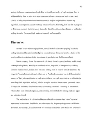 12
against the human curator assigned rank. Due to the different scales of each rankings, there is
still work being done in order to be able to compare all ranks on an equal basis. Also, a web
crawler is being implemented so that more resources may be integrated into the ranking
algorithm, creating more accurate rankings for each resource. Currently, tests are still in progress
to determine constants for the property factors for the different types of predicates, as well as the
scaling factor for DocumentRank under various web surfing models.
Discussion
In order to test the ranking algorithm, various factors such as the property factor and
scaling factor must be determined and given constant values. There may also be a factor in the
search ranking in order to scale the importance of specificity and the DocumentRank.
For the property factor, the constant is calculated for each type of predicate, and is based
on Google’s PageRank. Although as previously noted, PageRank is not optimal for ranking
semantic web resources, there is need for some ranking basis in order to initially determine the
properties’ strengths relative to each other, and so PageRank provides a way to differentiate the
sources of the triples contributing to each property factor. As each property type is subject to the
same PageRank algorithm, and only relative strengths are taken into account, systematic errors
of PageRank should not affect the accuracy of resulting constants. This study of how to rank
relationships is an entire other project, and currently, new methods for ranking predicate types
are being developed.
The scaling factor in calculating DocumentRank is necessary since a term’s general
appearance in documents should take precedence over the frequency of appearance within the
document. For example, a document with two instances of a certain term should not have twice
 
