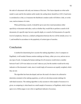 13
the rank of a document with only one instance of the term. This factor depends on what surfer
model is used, and for the random surfer model, the scaling factor should be d, 0.85, if each term
is considered as a link, as d measures the likelihood a random surfer will follow a link, or in this
case, read an instance of a term.
When performing a search, it should be up to users how much precedence either
specificity or document rank takes, such as whether they would like to perform a search of all
documents of a specific topic but not a specific depth, or a search of all documents of a specific
level of complexity. However, a default configuration between the two will be initially set as 1 to
1, and modified in accordance to the popularity of certain types of searches.
Conclusion
A method for determining how accurate the ranking algorithm is, how it compares to
PageRank, is still needed. Human curation rankings are binary, either yes or no, and are not on
any type of scale. Averaging the human rankings for all resources would return a number
between 0 and 1 (if 0 were taken as no and 1 taken as yes), but the number would not be truly
indicative of the document’s rank, since it would imply all resources are equally weighted, which
they are not.
The algorithm has been developed, and now the need is for data to be collected to
determine constants in the ranking equations, as well as to develop accurate rankings for
individual resources. The ranking algorithm is only accurate to what sample of resources it is
given, so comparing it, when based on a small sample of resources, to PageRank, which is based
upon over a billion pages is not a fair or significant indicator of accuracy.
 