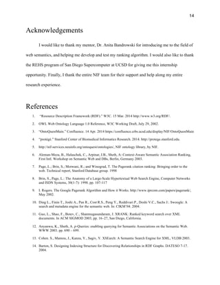 14
Acknowledgements
I would like to thank my mentor, Dr. Anita Bandrowski for introducing me to the field of
web semantics, and helping me develop and test my ranking algorithm. I would also like to thank
the REHS program of San Diego Supercomputer at UCSD for giving me this internship
opportunity. Finally, I thank the entire NIF team for their support and help along my entire
research experience.
References
1. “Resource Description Framework (RDF).” W3C. 15 Mar. 2014 http://www.w3.org/RDF/.
2. OWL Web Ontology Language 1.0 Reference, W3C Working Draft, July 29, 2002.
3. “OntoQuestMain.” Confluence. 14 Apr. 2014 https://confluence.crbs.ucsd.edu/display/NIF/OntoQuestMain
4. “protégé.” Stanford Center of Biomedical Informatics Research. 2014. http://protege.stanford.edu.
5. http://nif-services.neuinfo.org/ontoquest/ontologies/, NIF ontology library, by NIF.
6. Aleman-Meza, B., Halaschek, C., Arpinar, I.B., Sheth, A: Context-Aware Semantic Association Ranking,
First Intl. Workshop on Semantic Web and DBs, Berlin, Germany 2003.
7. Page, L.; Brin, S.; Motwani, R.; and Winograd, T. The Pagerank citation ranking: Bringing order to the
web. Technical report, Stanford Database group. 1998
8. Brin, S., Page, L.: The Anatomy of a Large-Scale Hypertextual Web Search Engine, Computer Networks
and ISDN Systems, 30(1-7): 1998. pp. 107-117
9. I. Rogers. The Google Pagerank Algorithm and How it Works. http://www.iprcom.com/papers/pagerank/,
May 2002.
10. Ding L., Finin T., Joshi A., Pan R., Cost R.S., Peng Y., Reddivari P., Doshi V.C., Sachs J.: Swoogle: A
search and metadata engine for the semantic web. In: CIKM’04. 2004.
11. Guo, L., Shao, F., Botev, C., Shanmugasundaram, J. XRANK: Ranked keyword search over XML
documents. In ACM SIGMOD 2003, pp. 16–27, San Diego, California.
12. Anyanwu, K., Sheth, A. ρ-Queries: enabling querying for Semantic Associations on the Semantic Web.
WWW 2003. pp. 690 – 699.
13. Cohen. S., Mamou, J., Kanza, Y., Sagiv, Y. XSEarch: A Semantic Search Engine for XML, VLDB 2003.
14. Barton, S. Designing Indexing Structure for Discovering Relationships in RDF Graphs. DATESO 7-17.
2004.
 