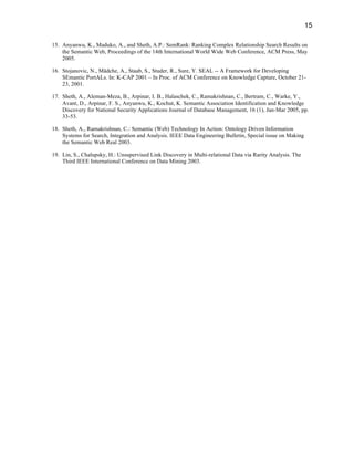 15
15. Anyanwu, K., Maduko, A., and Sheth, A.P.: SemRank: Ranking Complex Relationship Search Results on
the Semantic Web, Proceedings of the 14th International World Wide Web Conference, ACM Press, May
2005.
16. Stojanovic, N., Mädche, A., Staab, S., Studer, R., Sure, Y. SEAL -- A Framework for Developing
SEmantic PortALs. In: K-CAP 2001 – In Proc. of ACM Conference on Knowledge Capture, October 21-
23, 2001.
17. Sheth, A., Aleman-Meza, B., Arpinar, I. B., Halaschek, C., Ramakrishnan, C., Bertram, C., Warke, Y.,
Avant, D., Arpinar, F. S., Anyanwu, K., Kochut, K. Semantic Association Identification and Knowledge
Discovery for National Security Applications Journal of Database Management, 16 (1), Jan-Mar 2005, pp.
33-53.
18. Sheth, A., Ramakrishnan, C.: Semantic (Web) Technology In Action: Ontology Driven Information
Systems for Search, Integration and Analysis. IEEE Data Engineering Bulletin, Special issue on Making
the Semantic Web Real 2003.
19. Lin, S., Chalupsky, H.: Unsupervised Link Discovery in Multi-relational Data via Rarity Analysis. The
Third IEEE International Conference on Data Mining 2003.
 
