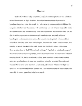 2
Abstract
The HTML web used today has enabled people efficient navigation over vast collections
of information stored on pages. However, the computers that host these pages have no
knowledge themselves of the data stored; they only record the page destinations (URL) and the
navigation links between. The semantic web is a relatively new web structure proposed to enable
the computer to not only have knowledge of the data stored within the documents of the web, but
also the ability to comprehend that data through associations and potentially utilize the
knowledge to perform autonomous actions. The semantic web keeps track of terms and their
associations with other terms in the form of triples, which are then used to form documents, thus
enabling the web to have knowledge of the context and significance of data within pages.
However, algorithms for the HTML web such as Google’s PageRank do not take advantage of
the semantic web’s numerous capabilities, and is also less efficient as documents need to be first
converted into HTML format in order to be ranked, so an algorithm was developed that first
ranks each term based upon its usage and associations with other terms; and then ranks each
document based on the terms it contains. Additionally, a function to determine the depth and
specificity of a document (reference, scholarly, etc.) was integrated alongside the document rank
to provide for a more streamlined and relevant search.
 